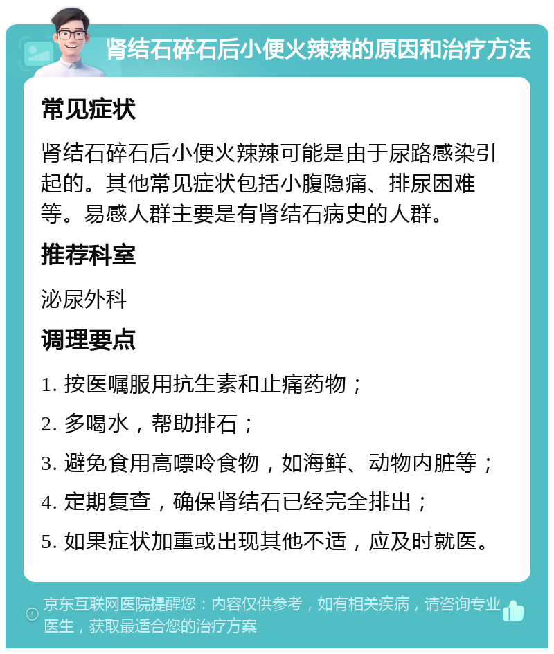 肾结石碎石后小便火辣辣的原因和治疗方法 常见症状 肾结石碎石后小便火辣辣可能是由于尿路感染引起的。其他常见症状包括小腹隐痛、排尿困难等。易感人群主要是有肾结石病史的人群。 推荐科室 泌尿外科 调理要点 1. 按医嘱服用抗生素和止痛药物； 2. 多喝水，帮助排石； 3. 避免食用高嘌呤食物，如海鲜、动物内脏等； 4. 定期复查，确保肾结石已经完全排出； 5. 如果症状加重或出现其他不适，应及时就医。