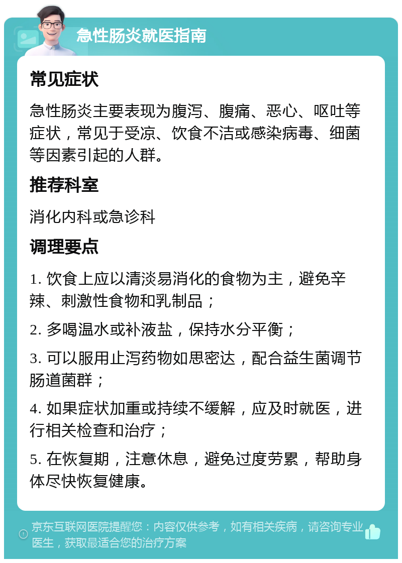 急性肠炎就医指南 常见症状 急性肠炎主要表现为腹泻、腹痛、恶心、呕吐等症状，常见于受凉、饮食不洁或感染病毒、细菌等因素引起的人群。 推荐科室 消化内科或急诊科 调理要点 1. 饮食上应以清淡易消化的食物为主，避免辛辣、刺激性食物和乳制品； 2. 多喝温水或补液盐，保持水分平衡； 3. 可以服用止泻药物如思密达，配合益生菌调节肠道菌群； 4. 如果症状加重或持续不缓解，应及时就医，进行相关检查和治疗； 5. 在恢复期，注意休息，避免过度劳累，帮助身体尽快恢复健康。