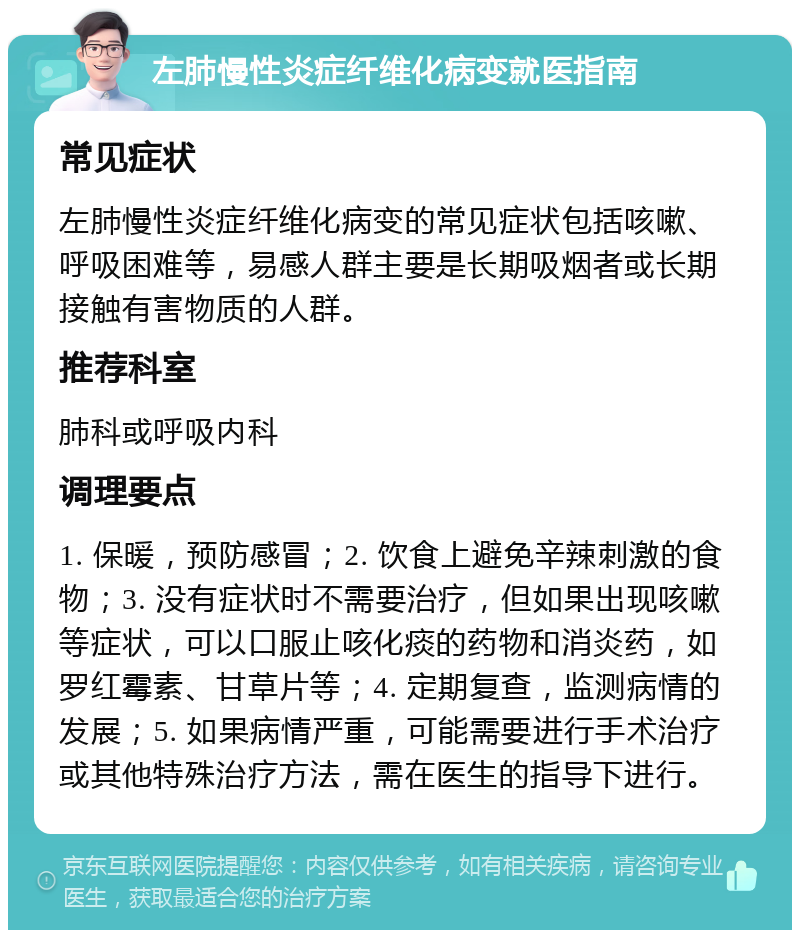 左肺慢性炎症纤维化病变就医指南 常见症状 左肺慢性炎症纤维化病变的常见症状包括咳嗽、呼吸困难等，易感人群主要是长期吸烟者或长期接触有害物质的人群。 推荐科室 肺科或呼吸内科 调理要点 1. 保暖，预防感冒；2. 饮食上避免辛辣刺激的食物；3. 没有症状时不需要治疗，但如果出现咳嗽等症状，可以口服止咳化痰的药物和消炎药，如罗红霉素、甘草片等；4. 定期复查，监测病情的发展；5. 如果病情严重，可能需要进行手术治疗或其他特殊治疗方法，需在医生的指导下进行。