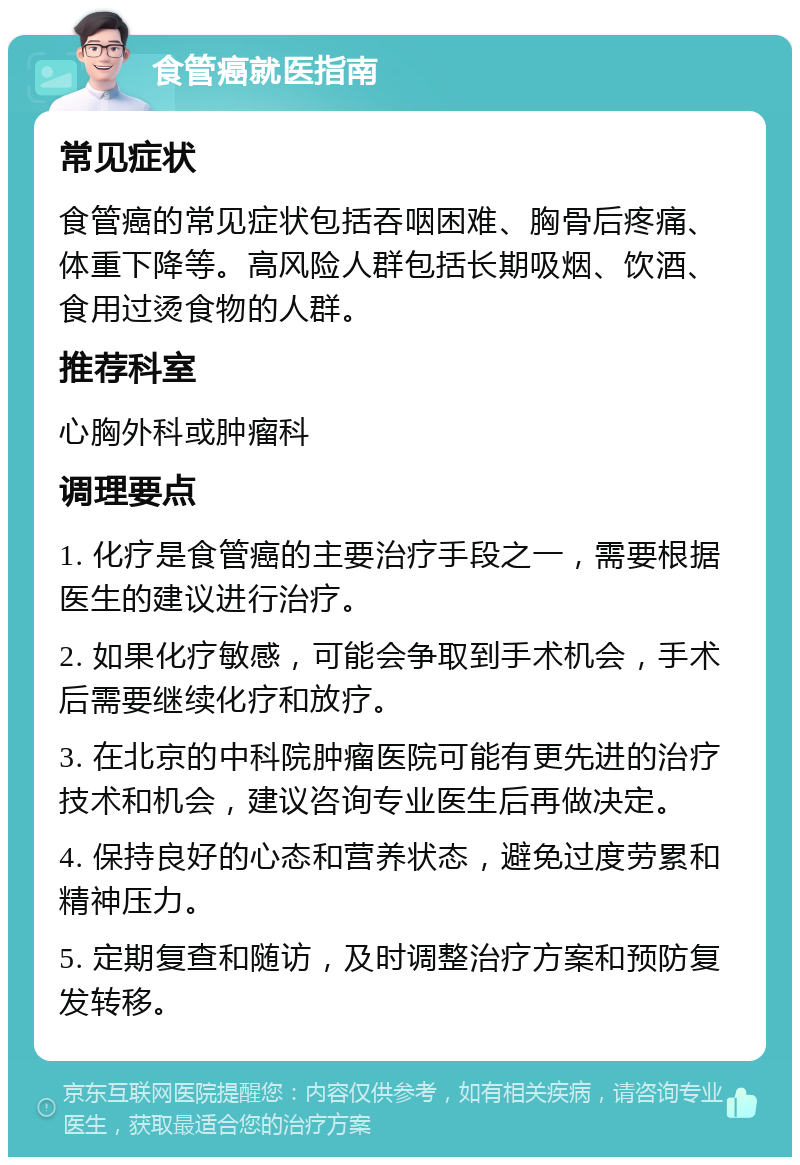 食管癌就医指南 常见症状 食管癌的常见症状包括吞咽困难、胸骨后疼痛、体重下降等。高风险人群包括长期吸烟、饮酒、食用过烫食物的人群。 推荐科室 心胸外科或肿瘤科 调理要点 1. 化疗是食管癌的主要治疗手段之一，需要根据医生的建议进行治疗。 2. 如果化疗敏感，可能会争取到手术机会，手术后需要继续化疗和放疗。 3. 在北京的中科院肿瘤医院可能有更先进的治疗技术和机会，建议咨询专业医生后再做决定。 4. 保持良好的心态和营养状态，避免过度劳累和精神压力。 5. 定期复查和随访，及时调整治疗方案和预防复发转移。