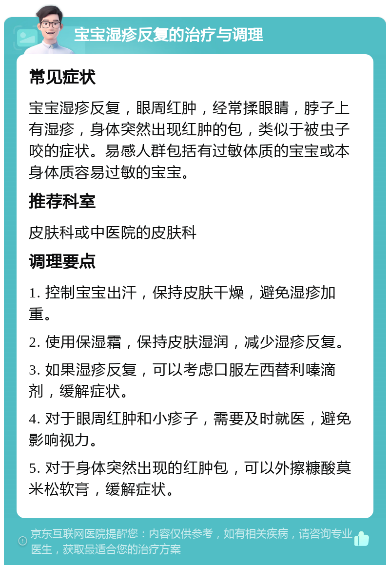 宝宝湿疹反复的治疗与调理 常见症状 宝宝湿疹反复，眼周红肿，经常揉眼睛，脖子上有湿疹，身体突然出现红肿的包，类似于被虫子咬的症状。易感人群包括有过敏体质的宝宝或本身体质容易过敏的宝宝。 推荐科室 皮肤科或中医院的皮肤科 调理要点 1. 控制宝宝出汗，保持皮肤干燥，避免湿疹加重。 2. 使用保湿霜，保持皮肤湿润，减少湿疹反复。 3. 如果湿疹反复，可以考虑口服左西替利嗪滴剂，缓解症状。 4. 对于眼周红肿和小疹子，需要及时就医，避免影响视力。 5. 对于身体突然出现的红肿包，可以外擦糠酸莫米松软膏，缓解症状。