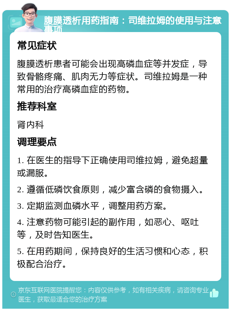 腹膜透析用药指南：司维拉姆的使用与注意事项 常见症状 腹膜透析患者可能会出现高磷血症等并发症，导致骨骼疼痛、肌肉无力等症状。司维拉姆是一种常用的治疗高磷血症的药物。 推荐科室 肾内科 调理要点 1. 在医生的指导下正确使用司维拉姆，避免超量或漏服。 2. 遵循低磷饮食原则，减少富含磷的食物摄入。 3. 定期监测血磷水平，调整用药方案。 4. 注意药物可能引起的副作用，如恶心、呕吐等，及时告知医生。 5. 在用药期间，保持良好的生活习惯和心态，积极配合治疗。