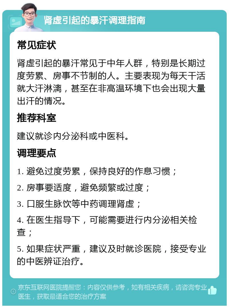 肾虚引起的暴汗调理指南 常见症状 肾虚引起的暴汗常见于中年人群，特别是长期过度劳累、房事不节制的人。主要表现为每天干活就大汗淋漓，甚至在非高温环境下也会出现大量出汗的情况。 推荐科室 建议就诊内分泌科或中医科。 调理要点 1. 避免过度劳累，保持良好的作息习惯； 2. 房事要适度，避免频繁或过度； 3. 口服生脉饮等中药调理肾虚； 4. 在医生指导下，可能需要进行内分泌相关检查； 5. 如果症状严重，建议及时就诊医院，接受专业的中医辨证治疗。