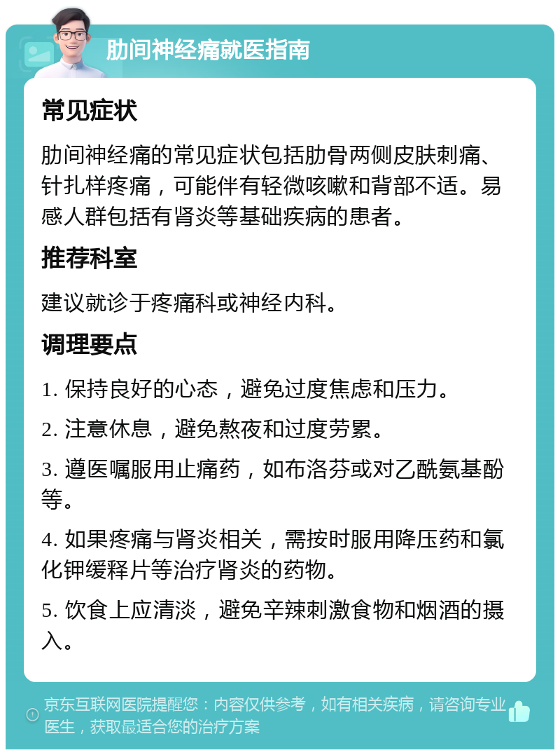 肋间神经痛就医指南 常见症状 肋间神经痛的常见症状包括肋骨两侧皮肤刺痛、针扎样疼痛，可能伴有轻微咳嗽和背部不适。易感人群包括有肾炎等基础疾病的患者。 推荐科室 建议就诊于疼痛科或神经内科。 调理要点 1. 保持良好的心态，避免过度焦虑和压力。 2. 注意休息，避免熬夜和过度劳累。 3. 遵医嘱服用止痛药，如布洛芬或对乙酰氨基酚等。 4. 如果疼痛与肾炎相关，需按时服用降压药和氯化钾缓释片等治疗肾炎的药物。 5. 饮食上应清淡，避免辛辣刺激食物和烟酒的摄入。