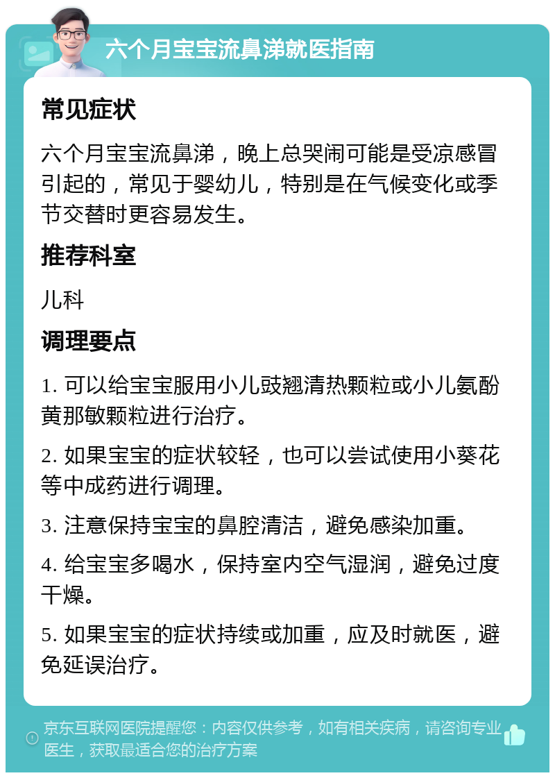 六个月宝宝流鼻涕就医指南 常见症状 六个月宝宝流鼻涕，晚上总哭闹可能是受凉感冒引起的，常见于婴幼儿，特别是在气候变化或季节交替时更容易发生。 推荐科室 儿科 调理要点 1. 可以给宝宝服用小儿豉翘清热颗粒或小儿氨酚黄那敏颗粒进行治疗。 2. 如果宝宝的症状较轻，也可以尝试使用小葵花等中成药进行调理。 3. 注意保持宝宝的鼻腔清洁，避免感染加重。 4. 给宝宝多喝水，保持室内空气湿润，避免过度干燥。 5. 如果宝宝的症状持续或加重，应及时就医，避免延误治疗。