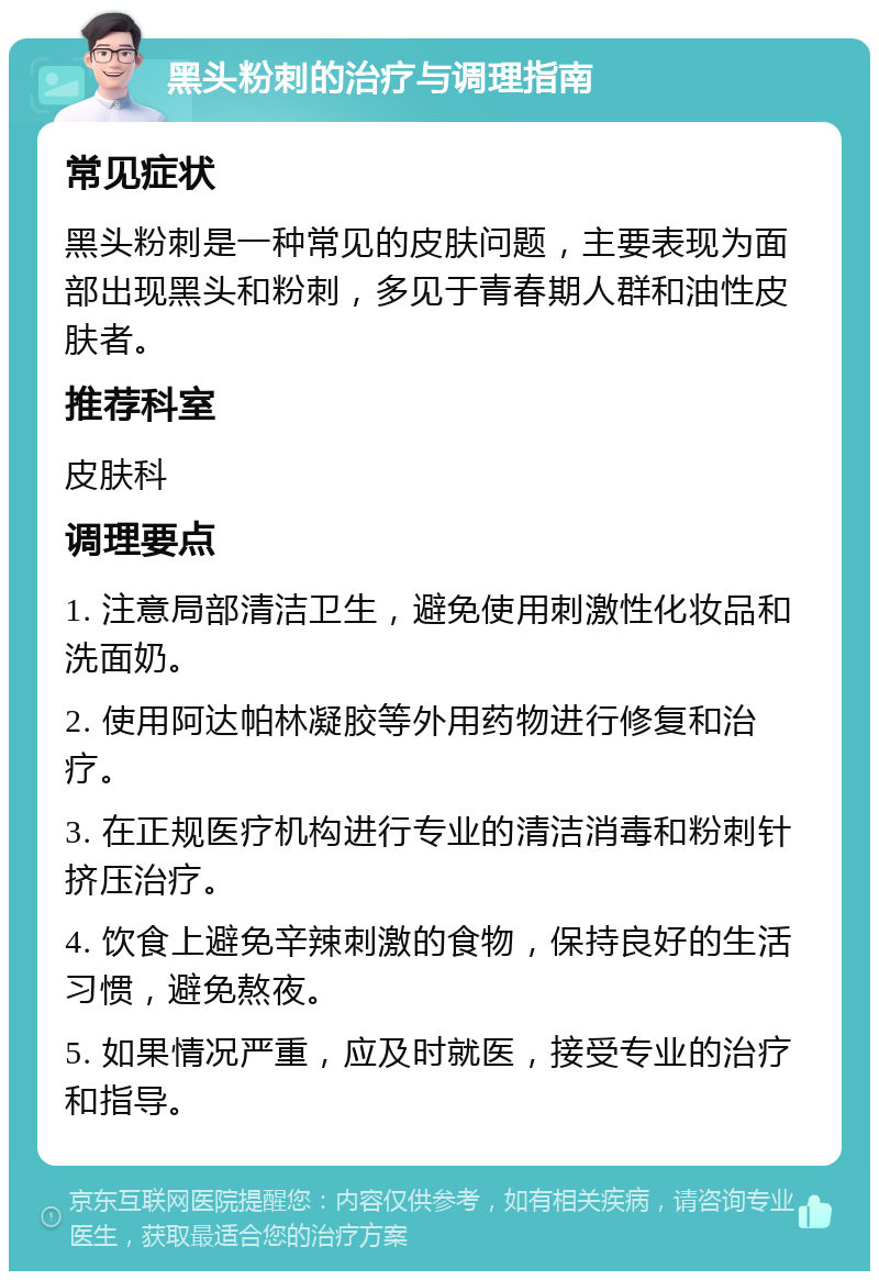 黑头粉刺的治疗与调理指南 常见症状 黑头粉刺是一种常见的皮肤问题，主要表现为面部出现黑头和粉刺，多见于青春期人群和油性皮肤者。 推荐科室 皮肤科 调理要点 1. 注意局部清洁卫生，避免使用刺激性化妆品和洗面奶。 2. 使用阿达帕林凝胶等外用药物进行修复和治疗。 3. 在正规医疗机构进行专业的清洁消毒和粉刺针挤压治疗。 4. 饮食上避免辛辣刺激的食物，保持良好的生活习惯，避免熬夜。 5. 如果情况严重，应及时就医，接受专业的治疗和指导。