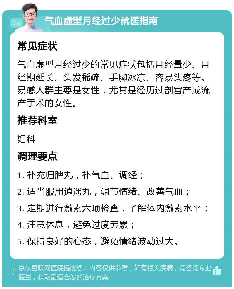 气血虚型月经过少就医指南 常见症状 气血虚型月经过少的常见症状包括月经量少、月经期延长、头发稀疏、手脚冰凉、容易头疼等。易感人群主要是女性，尤其是经历过剖宫产或流产手术的女性。 推荐科室 妇科 调理要点 1. 补充归脾丸，补气血、调经； 2. 适当服用逍遥丸，调节情绪、改善气血； 3. 定期进行激素六项检查，了解体内激素水平； 4. 注意休息，避免过度劳累； 5. 保持良好的心态，避免情绪波动过大。