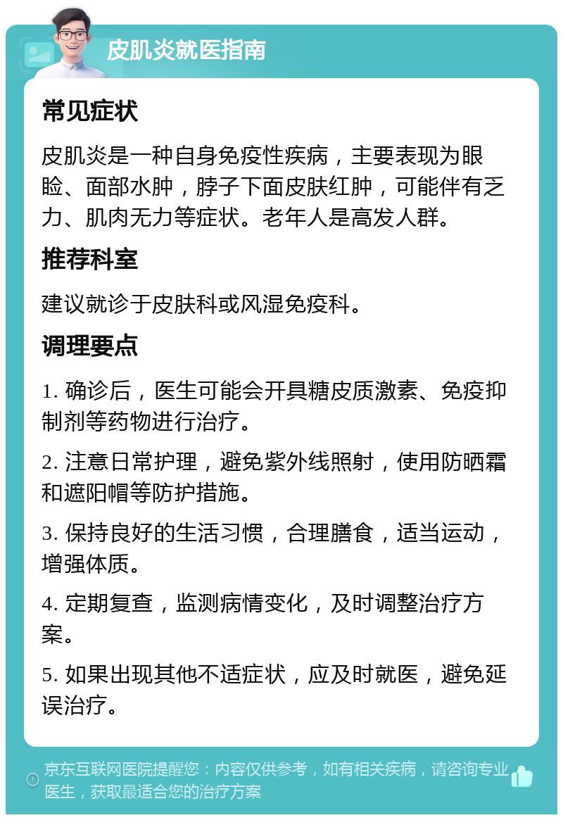 皮肌炎就医指南 常见症状 皮肌炎是一种自身免疫性疾病，主要表现为眼睑、面部水肿，脖子下面皮肤红肿，可能伴有乏力、肌肉无力等症状。老年人是高发人群。 推荐科室 建议就诊于皮肤科或风湿免疫科。 调理要点 1. 确诊后，医生可能会开具糖皮质激素、免疫抑制剂等药物进行治疗。 2. 注意日常护理，避免紫外线照射，使用防晒霜和遮阳帽等防护措施。 3. 保持良好的生活习惯，合理膳食，适当运动，增强体质。 4. 定期复查，监测病情变化，及时调整治疗方案。 5. 如果出现其他不适症状，应及时就医，避免延误治疗。