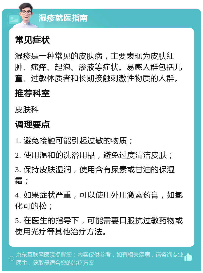 湿疹就医指南 常见症状 湿疹是一种常见的皮肤病，主要表现为皮肤红肿、瘙痒、起泡、渗液等症状。易感人群包括儿童、过敏体质者和长期接触刺激性物质的人群。 推荐科室 皮肤科 调理要点 1. 避免接触可能引起过敏的物质； 2. 使用温和的洗浴用品，避免过度清洁皮肤； 3. 保持皮肤湿润，使用含有尿素或甘油的保湿霜； 4. 如果症状严重，可以使用外用激素药膏，如氢化可的松； 5. 在医生的指导下，可能需要口服抗过敏药物或使用光疗等其他治疗方法。