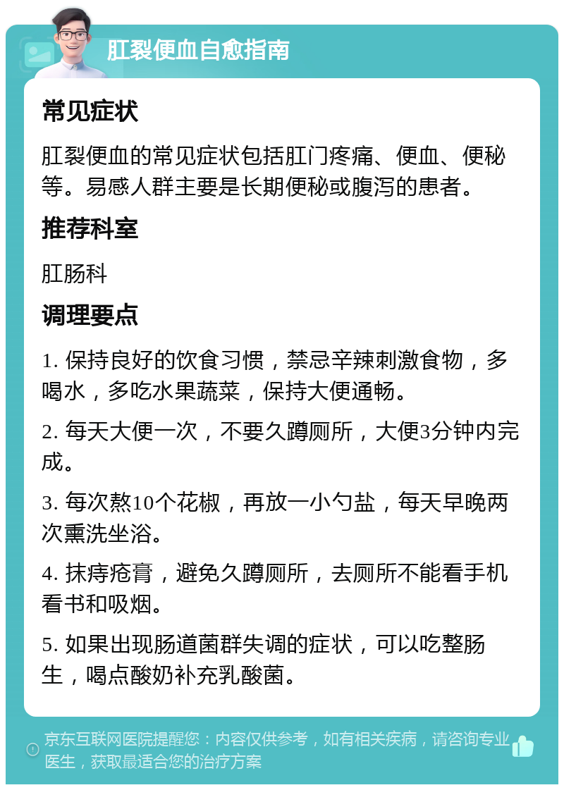 肛裂便血自愈指南 常见症状 肛裂便血的常见症状包括肛门疼痛、便血、便秘等。易感人群主要是长期便秘或腹泻的患者。 推荐科室 肛肠科 调理要点 1. 保持良好的饮食习惯，禁忌辛辣刺激食物，多喝水，多吃水果蔬菜，保持大便通畅。 2. 每天大便一次，不要久蹲厕所，大便3分钟内完成。 3. 每次熬10个花椒，再放一小勺盐，每天早晚两次熏洗坐浴。 4. 抹痔疮膏，避免久蹲厕所，去厕所不能看手机看书和吸烟。 5. 如果出现肠道菌群失调的症状，可以吃整肠生，喝点酸奶补充乳酸菌。