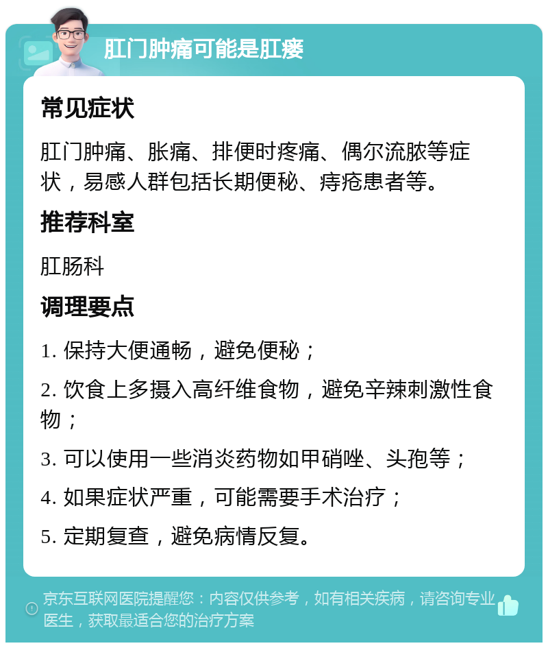 肛门肿痛可能是肛瘘 常见症状 肛门肿痛、胀痛、排便时疼痛、偶尔流脓等症状，易感人群包括长期便秘、痔疮患者等。 推荐科室 肛肠科 调理要点 1. 保持大便通畅，避免便秘； 2. 饮食上多摄入高纤维食物，避免辛辣刺激性食物； 3. 可以使用一些消炎药物如甲硝唑、头孢等； 4. 如果症状严重，可能需要手术治疗； 5. 定期复查，避免病情反复。