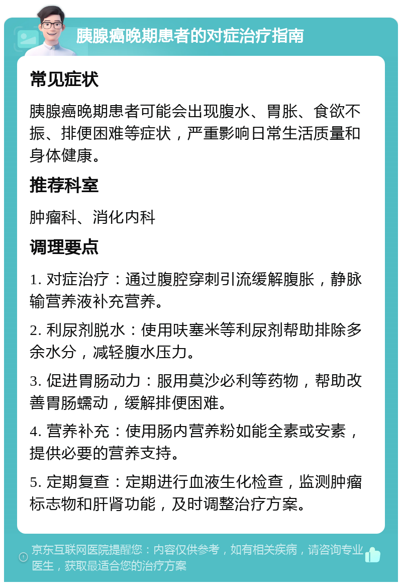 胰腺癌晚期患者的对症治疗指南 常见症状 胰腺癌晚期患者可能会出现腹水、胃胀、食欲不振、排便困难等症状，严重影响日常生活质量和身体健康。 推荐科室 肿瘤科、消化内科 调理要点 1. 对症治疗：通过腹腔穿刺引流缓解腹胀，静脉输营养液补充营养。 2. 利尿剂脱水：使用呋塞米等利尿剂帮助排除多余水分，减轻腹水压力。 3. 促进胃肠动力：服用莫沙必利等药物，帮助改善胃肠蠕动，缓解排便困难。 4. 营养补充：使用肠内营养粉如能全素或安素，提供必要的营养支持。 5. 定期复查：定期进行血液生化检查，监测肿瘤标志物和肝肾功能，及时调整治疗方案。