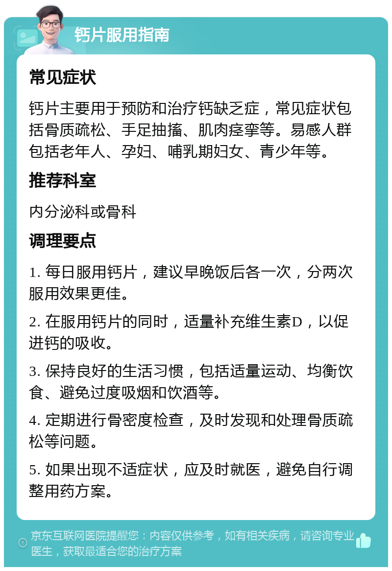 钙片服用指南 常见症状 钙片主要用于预防和治疗钙缺乏症，常见症状包括骨质疏松、手足抽搐、肌肉痉挛等。易感人群包括老年人、孕妇、哺乳期妇女、青少年等。 推荐科室 内分泌科或骨科 调理要点 1. 每日服用钙片，建议早晚饭后各一次，分两次服用效果更佳。 2. 在服用钙片的同时，适量补充维生素D，以促进钙的吸收。 3. 保持良好的生活习惯，包括适量运动、均衡饮食、避免过度吸烟和饮酒等。 4. 定期进行骨密度检查，及时发现和处理骨质疏松等问题。 5. 如果出现不适症状，应及时就医，避免自行调整用药方案。