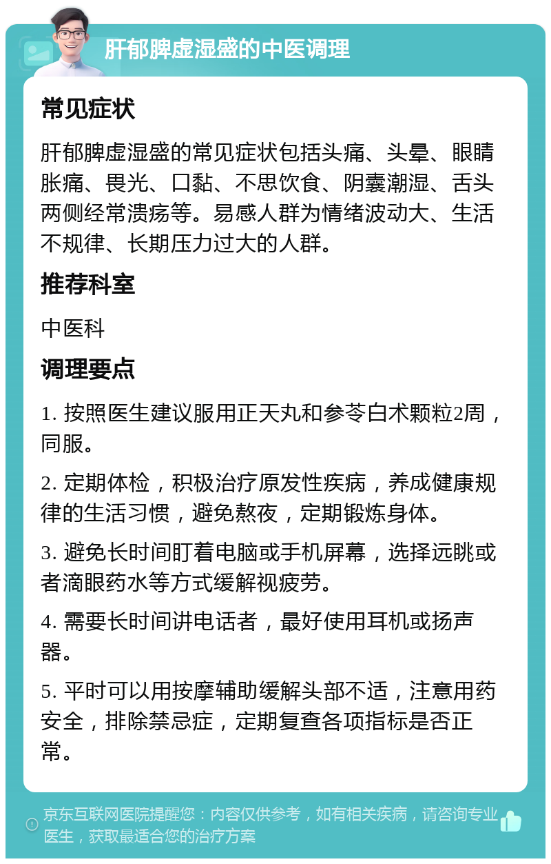 肝郁脾虚湿盛的中医调理 常见症状 肝郁脾虚湿盛的常见症状包括头痛、头晕、眼睛胀痛、畏光、口黏、不思饮食、阴囊潮湿、舌头两侧经常溃疡等。易感人群为情绪波动大、生活不规律、长期压力过大的人群。 推荐科室 中医科 调理要点 1. 按照医生建议服用正天丸和参苓白术颗粒2周，同服。 2. 定期体检，积极治疗原发性疾病，养成健康规律的生活习惯，避免熬夜，定期锻炼身体。 3. 避免长时间盯着电脑或手机屏幕，选择远眺或者滴眼药水等方式缓解视疲劳。 4. 需要长时间讲电话者，最好使用耳机或扬声器。 5. 平时可以用按摩辅助缓解头部不适，注意用药安全，排除禁忌症，定期复查各项指标是否正常。