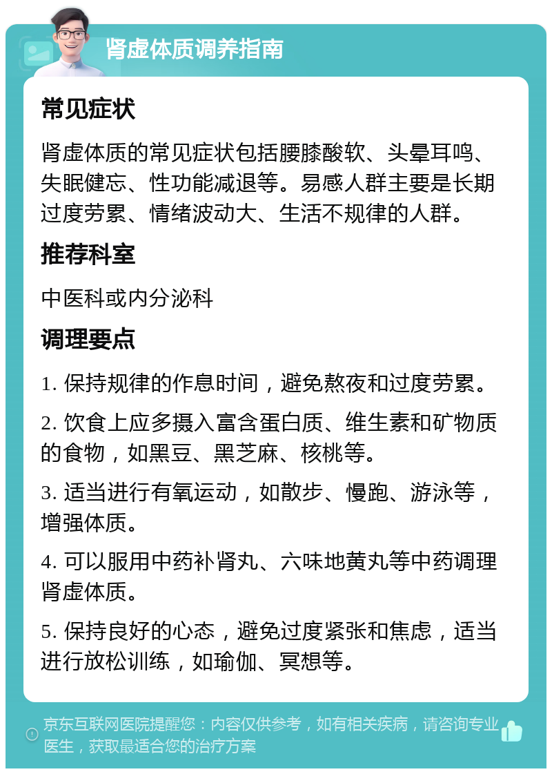 肾虚体质调养指南 常见症状 肾虚体质的常见症状包括腰膝酸软、头晕耳鸣、失眠健忘、性功能减退等。易感人群主要是长期过度劳累、情绪波动大、生活不规律的人群。 推荐科室 中医科或内分泌科 调理要点 1. 保持规律的作息时间，避免熬夜和过度劳累。 2. 饮食上应多摄入富含蛋白质、维生素和矿物质的食物，如黑豆、黑芝麻、核桃等。 3. 适当进行有氧运动，如散步、慢跑、游泳等，增强体质。 4. 可以服用中药补肾丸、六味地黄丸等中药调理肾虚体质。 5. 保持良好的心态，避免过度紧张和焦虑，适当进行放松训练，如瑜伽、冥想等。