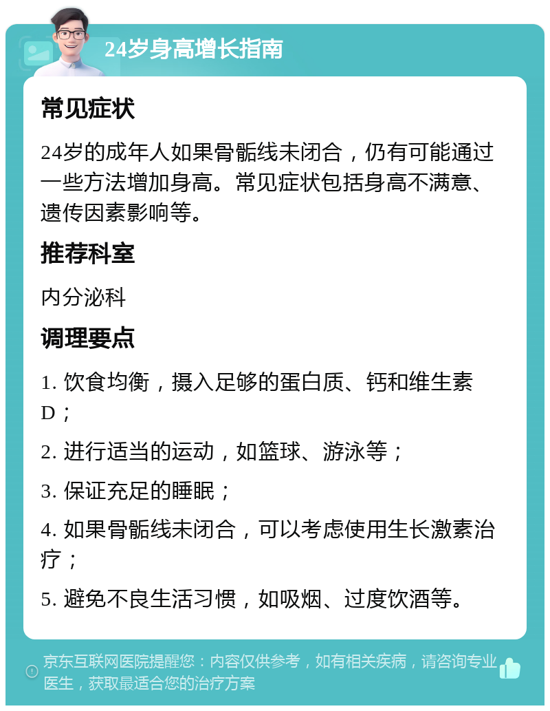 24岁身高增长指南 常见症状 24岁的成年人如果骨骺线未闭合，仍有可能通过一些方法增加身高。常见症状包括身高不满意、遗传因素影响等。 推荐科室 内分泌科 调理要点 1. 饮食均衡，摄入足够的蛋白质、钙和维生素D； 2. 进行适当的运动，如篮球、游泳等； 3. 保证充足的睡眠； 4. 如果骨骺线未闭合，可以考虑使用生长激素治疗； 5. 避免不良生活习惯，如吸烟、过度饮酒等。