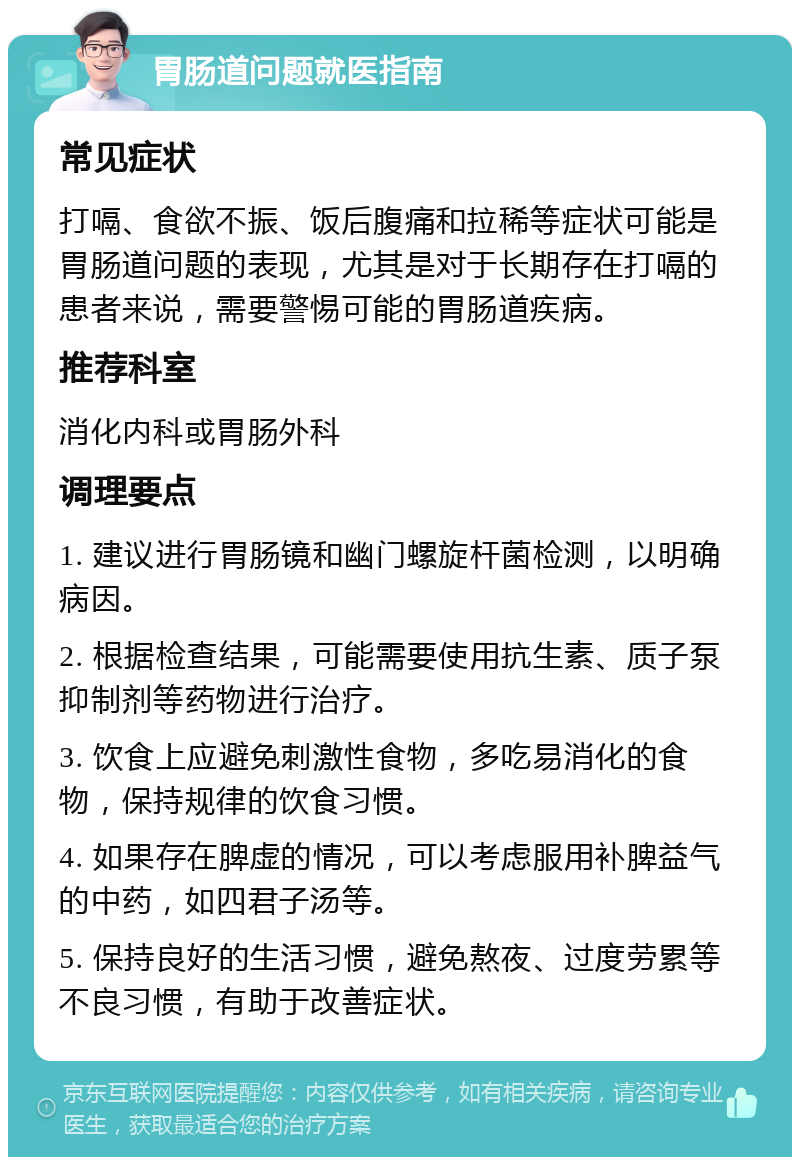 胃肠道问题就医指南 常见症状 打嗝、食欲不振、饭后腹痛和拉稀等症状可能是胃肠道问题的表现，尤其是对于长期存在打嗝的患者来说，需要警惕可能的胃肠道疾病。 推荐科室 消化内科或胃肠外科 调理要点 1. 建议进行胃肠镜和幽门螺旋杆菌检测，以明确病因。 2. 根据检查结果，可能需要使用抗生素、质子泵抑制剂等药物进行治疗。 3. 饮食上应避免刺激性食物，多吃易消化的食物，保持规律的饮食习惯。 4. 如果存在脾虚的情况，可以考虑服用补脾益气的中药，如四君子汤等。 5. 保持良好的生活习惯，避免熬夜、过度劳累等不良习惯，有助于改善症状。