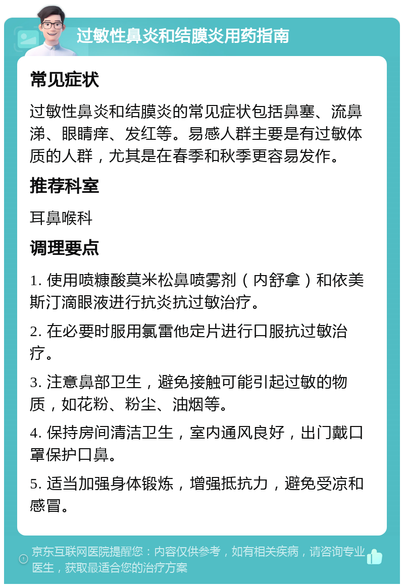 过敏性鼻炎和结膜炎用药指南 常见症状 过敏性鼻炎和结膜炎的常见症状包括鼻塞、流鼻涕、眼睛痒、发红等。易感人群主要是有过敏体质的人群，尤其是在春季和秋季更容易发作。 推荐科室 耳鼻喉科 调理要点 1. 使用喷糠酸莫米松鼻喷雾剂（内舒拿）和依美斯汀滴眼液进行抗炎抗过敏治疗。 2. 在必要时服用氯雷他定片进行口服抗过敏治疗。 3. 注意鼻部卫生，避免接触可能引起过敏的物质，如花粉、粉尘、油烟等。 4. 保持房间清洁卫生，室内通风良好，出门戴口罩保护口鼻。 5. 适当加强身体锻炼，增强抵抗力，避免受凉和感冒。