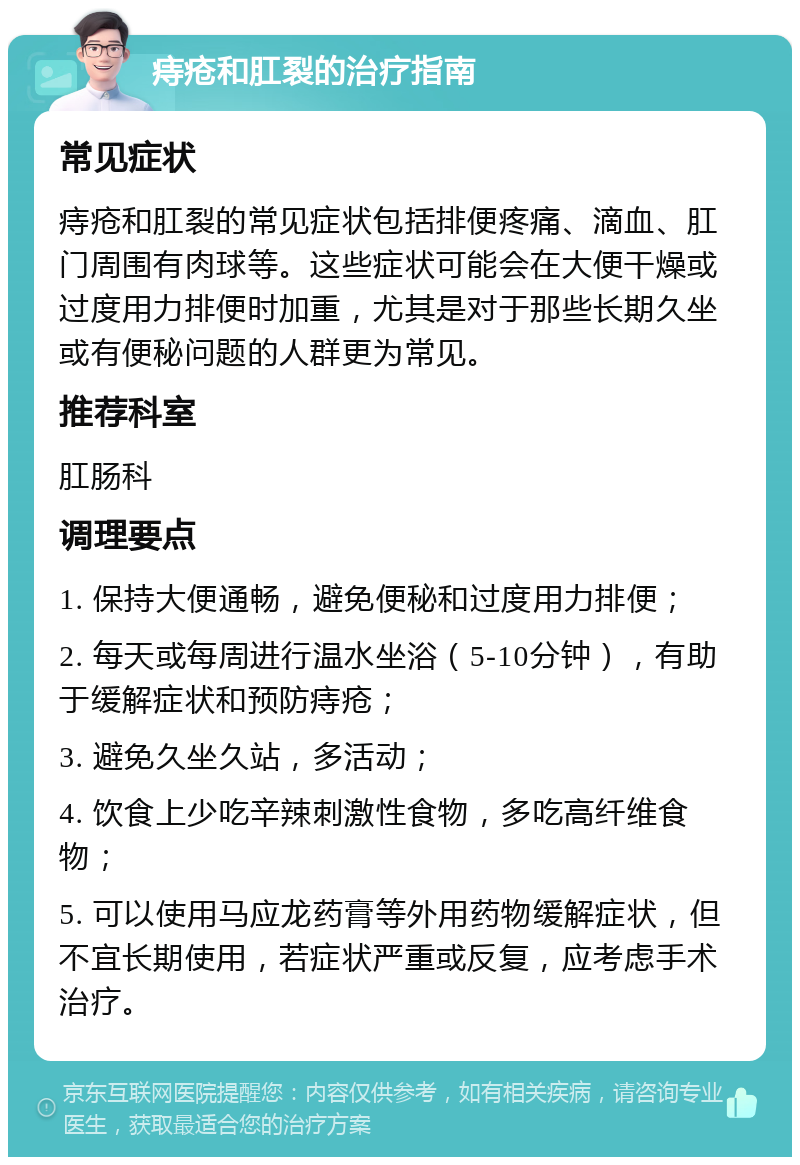 痔疮和肛裂的治疗指南 常见症状 痔疮和肛裂的常见症状包括排便疼痛、滴血、肛门周围有肉球等。这些症状可能会在大便干燥或过度用力排便时加重，尤其是对于那些长期久坐或有便秘问题的人群更为常见。 推荐科室 肛肠科 调理要点 1. 保持大便通畅，避免便秘和过度用力排便； 2. 每天或每周进行温水坐浴（5-10分钟），有助于缓解症状和预防痔疮； 3. 避免久坐久站，多活动； 4. 饮食上少吃辛辣刺激性食物，多吃高纤维食物； 5. 可以使用马应龙药膏等外用药物缓解症状，但不宜长期使用，若症状严重或反复，应考虑手术治疗。