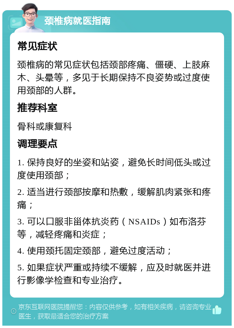 颈椎病就医指南 常见症状 颈椎病的常见症状包括颈部疼痛、僵硬、上肢麻木、头晕等，多见于长期保持不良姿势或过度使用颈部的人群。 推荐科室 骨科或康复科 调理要点 1. 保持良好的坐姿和站姿，避免长时间低头或过度使用颈部； 2. 适当进行颈部按摩和热敷，缓解肌肉紧张和疼痛； 3. 可以口服非甾体抗炎药（NSAIDs）如布洛芬等，减轻疼痛和炎症； 4. 使用颈托固定颈部，避免过度活动； 5. 如果症状严重或持续不缓解，应及时就医并进行影像学检查和专业治疗。