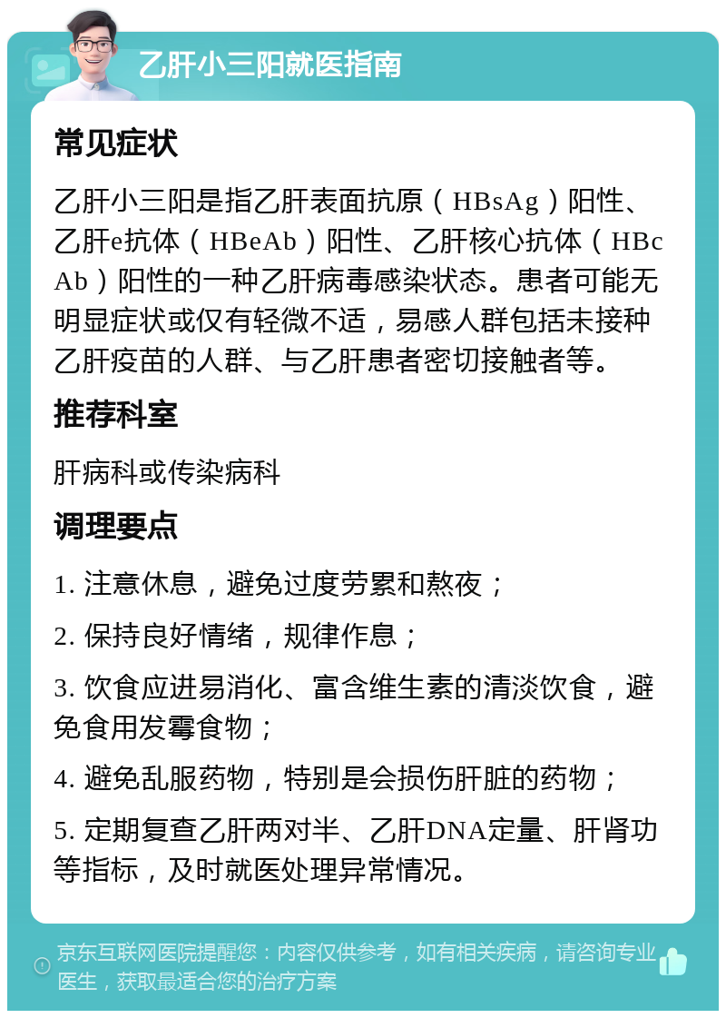 乙肝小三阳就医指南 常见症状 乙肝小三阳是指乙肝表面抗原（HBsAg）阳性、乙肝e抗体（HBeAb）阳性、乙肝核心抗体（HBcAb）阳性的一种乙肝病毒感染状态。患者可能无明显症状或仅有轻微不适，易感人群包括未接种乙肝疫苗的人群、与乙肝患者密切接触者等。 推荐科室 肝病科或传染病科 调理要点 1. 注意休息，避免过度劳累和熬夜； 2. 保持良好情绪，规律作息； 3. 饮食应进易消化、富含维生素的清淡饮食，避免食用发霉食物； 4. 避免乱服药物，特别是会损伤肝脏的药物； 5. 定期复查乙肝两对半、乙肝DNA定量、肝肾功等指标，及时就医处理异常情况。