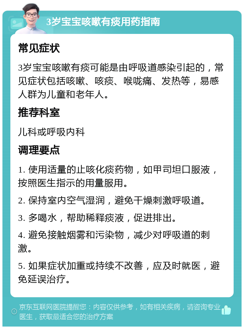 3岁宝宝咳嗽有痰用药指南 常见症状 3岁宝宝咳嗽有痰可能是由呼吸道感染引起的，常见症状包括咳嗽、咳痰、喉咙痛、发热等，易感人群为儿童和老年人。 推荐科室 儿科或呼吸内科 调理要点 1. 使用适量的止咳化痰药物，如甲司坦口服液，按照医生指示的用量服用。 2. 保持室内空气湿润，避免干燥刺激呼吸道。 3. 多喝水，帮助稀释痰液，促进排出。 4. 避免接触烟雾和污染物，减少对呼吸道的刺激。 5. 如果症状加重或持续不改善，应及时就医，避免延误治疗。