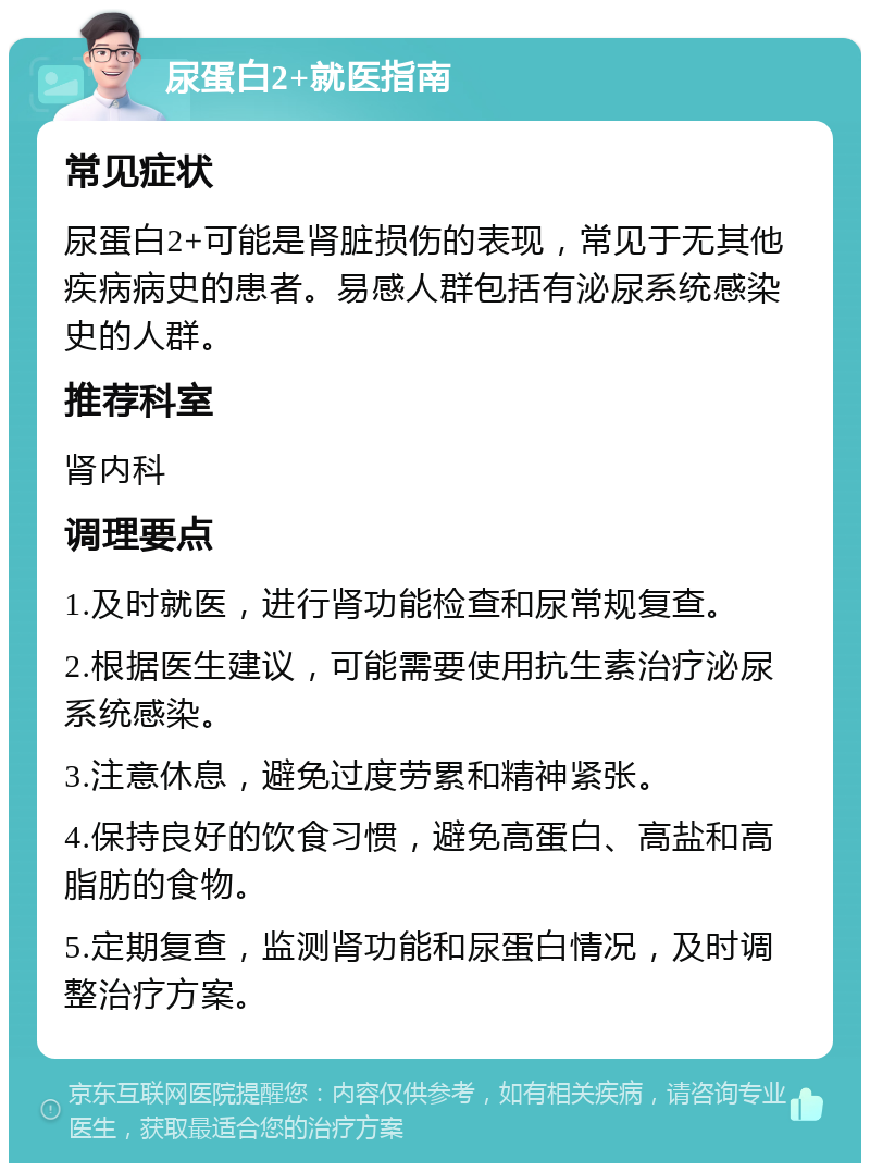 尿蛋白2+就医指南 常见症状 尿蛋白2+可能是肾脏损伤的表现，常见于无其他疾病病史的患者。易感人群包括有泌尿系统感染史的人群。 推荐科室 肾内科 调理要点 1.及时就医，进行肾功能检查和尿常规复查。 2.根据医生建议，可能需要使用抗生素治疗泌尿系统感染。 3.注意休息，避免过度劳累和精神紧张。 4.保持良好的饮食习惯，避免高蛋白、高盐和高脂肪的食物。 5.定期复查，监测肾功能和尿蛋白情况，及时调整治疗方案。