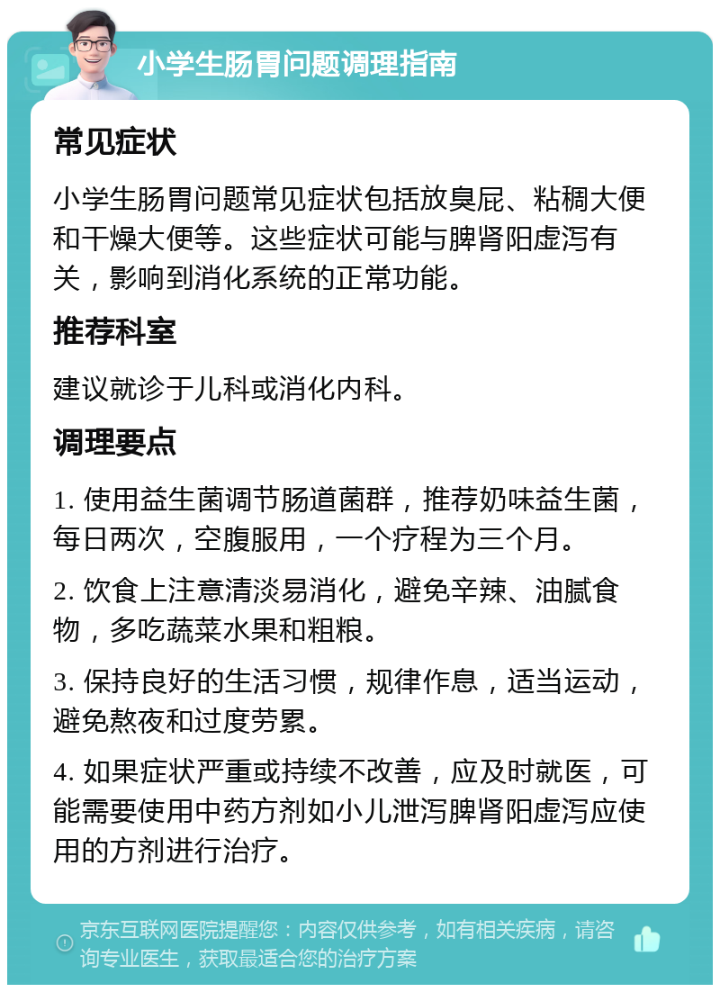 小学生肠胃问题调理指南 常见症状 小学生肠胃问题常见症状包括放臭屁、粘稠大便和干燥大便等。这些症状可能与脾肾阳虚泻有关，影响到消化系统的正常功能。 推荐科室 建议就诊于儿科或消化内科。 调理要点 1. 使用益生菌调节肠道菌群，推荐奶味益生菌，每日两次，空腹服用，一个疗程为三个月。 2. 饮食上注意清淡易消化，避免辛辣、油腻食物，多吃蔬菜水果和粗粮。 3. 保持良好的生活习惯，规律作息，适当运动，避免熬夜和过度劳累。 4. 如果症状严重或持续不改善，应及时就医，可能需要使用中药方剂如小儿泄泻脾肾阳虚泻应使用的方剂进行治疗。