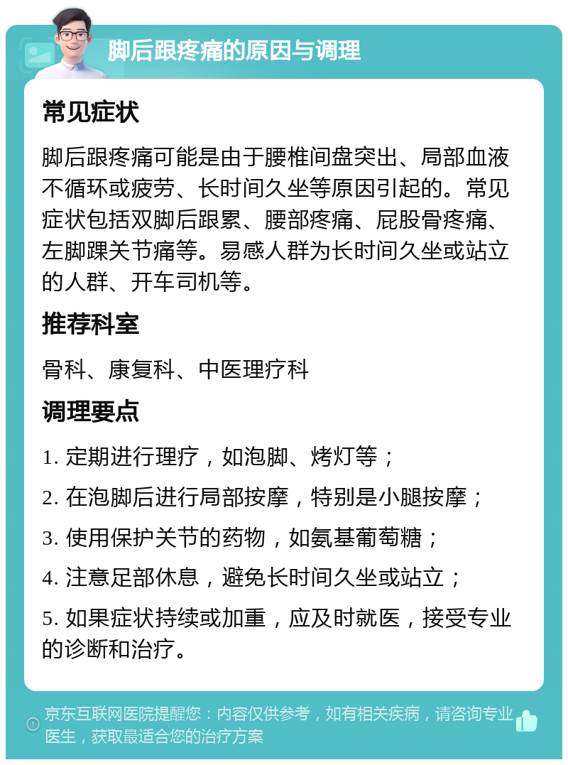 脚后跟疼痛的原因与调理 常见症状 脚后跟疼痛可能是由于腰椎间盘突出、局部血液不循环或疲劳、长时间久坐等原因引起的。常见症状包括双脚后跟累、腰部疼痛、屁股骨疼痛、左脚踝关节痛等。易感人群为长时间久坐或站立的人群、开车司机等。 推荐科室 骨科、康复科、中医理疗科 调理要点 1. 定期进行理疗，如泡脚、烤灯等； 2. 在泡脚后进行局部按摩，特别是小腿按摩； 3. 使用保护关节的药物，如氨基葡萄糖； 4. 注意足部休息，避免长时间久坐或站立； 5. 如果症状持续或加重，应及时就医，接受专业的诊断和治疗。