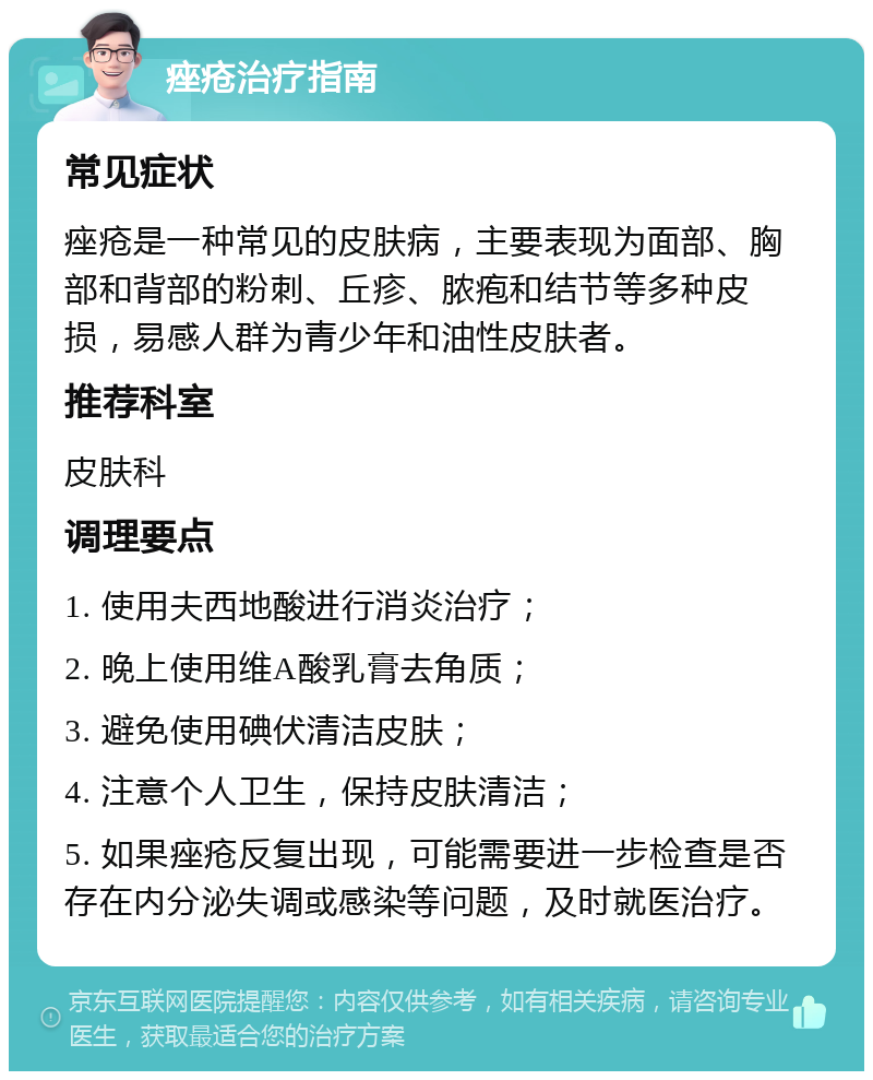 痤疮治疗指南 常见症状 痤疮是一种常见的皮肤病，主要表现为面部、胸部和背部的粉刺、丘疹、脓疱和结节等多种皮损，易感人群为青少年和油性皮肤者。 推荐科室 皮肤科 调理要点 1. 使用夫西地酸进行消炎治疗； 2. 晚上使用维A酸乳膏去角质； 3. 避免使用碘伏清洁皮肤； 4. 注意个人卫生，保持皮肤清洁； 5. 如果痤疮反复出现，可能需要进一步检查是否存在内分泌失调或感染等问题，及时就医治疗。