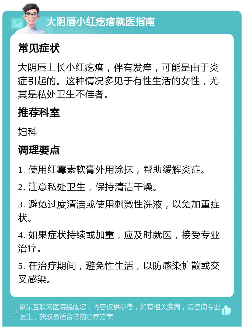 大阴唇小红疙瘩就医指南 常见症状 大阴唇上长小红疙瘩，伴有发痒，可能是由于炎症引起的。这种情况多见于有性生活的女性，尤其是私处卫生不佳者。 推荐科室 妇科 调理要点 1. 使用红霉素软膏外用涂抹，帮助缓解炎症。 2. 注意私处卫生，保持清洁干燥。 3. 避免过度清洁或使用刺激性洗液，以免加重症状。 4. 如果症状持续或加重，应及时就医，接受专业治疗。 5. 在治疗期间，避免性生活，以防感染扩散或交叉感染。