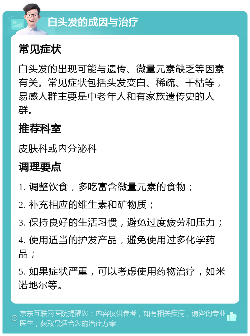 白头发的成因与治疗 常见症状 白头发的出现可能与遗传、微量元素缺乏等因素有关。常见症状包括头发变白、稀疏、干枯等，易感人群主要是中老年人和有家族遗传史的人群。 推荐科室 皮肤科或内分泌科 调理要点 1. 调整饮食，多吃富含微量元素的食物； 2. 补充相应的维生素和矿物质； 3. 保持良好的生活习惯，避免过度疲劳和压力； 4. 使用适当的护发产品，避免使用过多化学药品； 5. 如果症状严重，可以考虑使用药物治疗，如米诺地尔等。