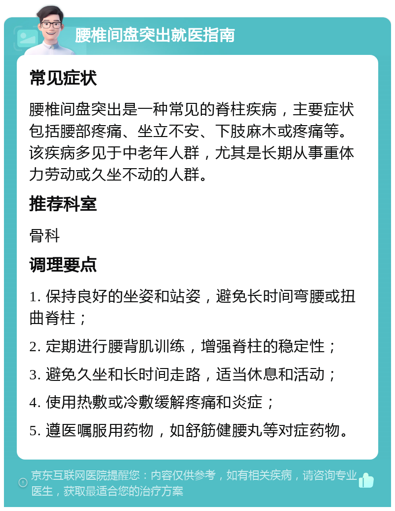 腰椎间盘突出就医指南 常见症状 腰椎间盘突出是一种常见的脊柱疾病，主要症状包括腰部疼痛、坐立不安、下肢麻木或疼痛等。该疾病多见于中老年人群，尤其是长期从事重体力劳动或久坐不动的人群。 推荐科室 骨科 调理要点 1. 保持良好的坐姿和站姿，避免长时间弯腰或扭曲脊柱； 2. 定期进行腰背肌训练，增强脊柱的稳定性； 3. 避免久坐和长时间走路，适当休息和活动； 4. 使用热敷或冷敷缓解疼痛和炎症； 5. 遵医嘱服用药物，如舒筋健腰丸等对症药物。