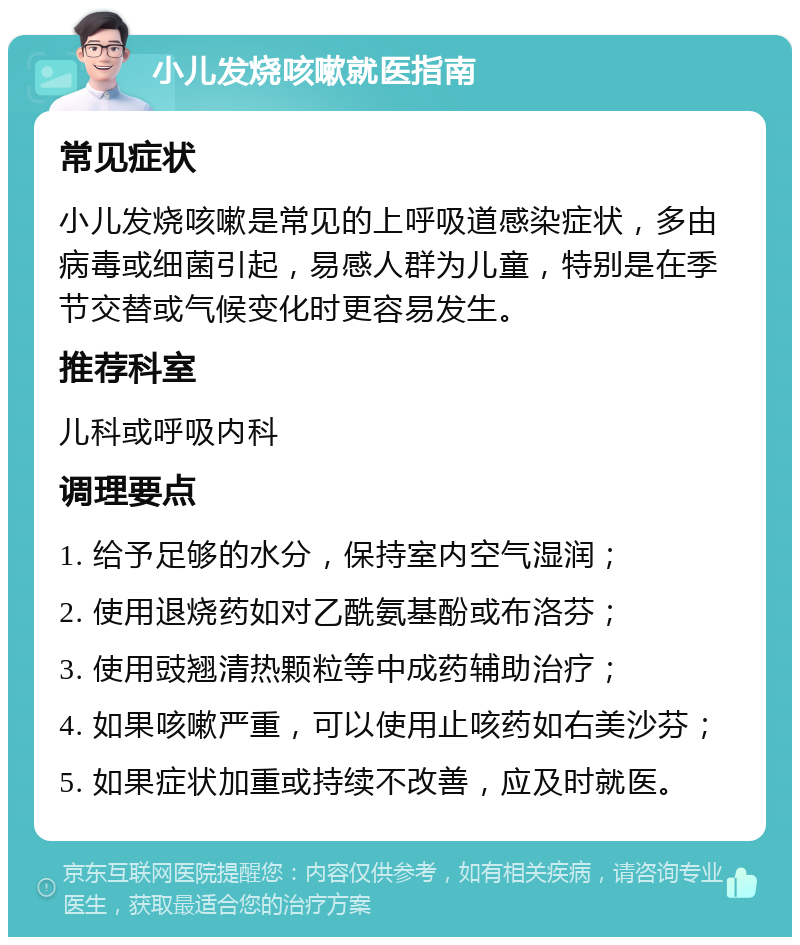 小儿发烧咳嗽就医指南 常见症状 小儿发烧咳嗽是常见的上呼吸道感染症状，多由病毒或细菌引起，易感人群为儿童，特别是在季节交替或气候变化时更容易发生。 推荐科室 儿科或呼吸内科 调理要点 1. 给予足够的水分，保持室内空气湿润； 2. 使用退烧药如对乙酰氨基酚或布洛芬； 3. 使用豉翘清热颗粒等中成药辅助治疗； 4. 如果咳嗽严重，可以使用止咳药如右美沙芬； 5. 如果症状加重或持续不改善，应及时就医。