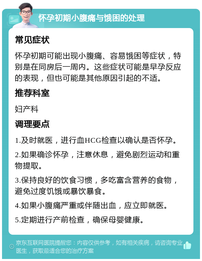 怀孕初期小腹痛与饿困的处理 常见症状 怀孕初期可能出现小腹痛、容易饿困等症状，特别是在同房后一周内。这些症状可能是早孕反应的表现，但也可能是其他原因引起的不适。 推荐科室 妇产科 调理要点 1.及时就医，进行血HCG检查以确认是否怀孕。 2.如果确诊怀孕，注意休息，避免剧烈运动和重物提取。 3.保持良好的饮食习惯，多吃富含营养的食物，避免过度饥饿或暴饮暴食。 4.如果小腹痛严重或伴随出血，应立即就医。 5.定期进行产前检查，确保母婴健康。