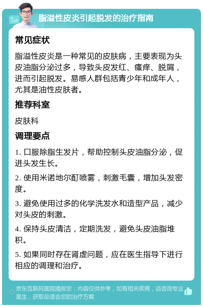 脂溢性皮炎引起脱发的治疗指南 常见症状 脂溢性皮炎是一种常见的皮肤病，主要表现为头皮油脂分泌过多，导致头皮发红、瘙痒、脱屑，进而引起脱发。易感人群包括青少年和成年人，尤其是油性皮肤者。 推荐科室 皮肤科 调理要点 1. 口服除脂生发片，帮助控制头皮油脂分泌，促进头发生长。 2. 使用米诺地尔酊喷雾，刺激毛囊，增加头发密度。 3. 避免使用过多的化学洗发水和造型产品，减少对头皮的刺激。 4. 保持头皮清洁，定期洗发，避免头皮油脂堆积。 5. 如果同时存在肾虚问题，应在医生指导下进行相应的调理和治疗。