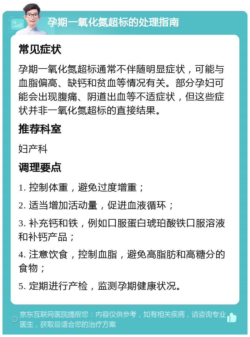 孕期一氧化氮超标的处理指南 常见症状 孕期一氧化氮超标通常不伴随明显症状，可能与血脂偏高、缺钙和贫血等情况有关。部分孕妇可能会出现腹痛、阴道出血等不适症状，但这些症状并非一氧化氮超标的直接结果。 推荐科室 妇产科 调理要点 1. 控制体重，避免过度增重； 2. 适当增加活动量，促进血液循环； 3. 补充钙和铁，例如口服蛋白琥珀酸铁口服溶液和补钙产品； 4. 注意饮食，控制血脂，避免高脂肪和高糖分的食物； 5. 定期进行产检，监测孕期健康状况。