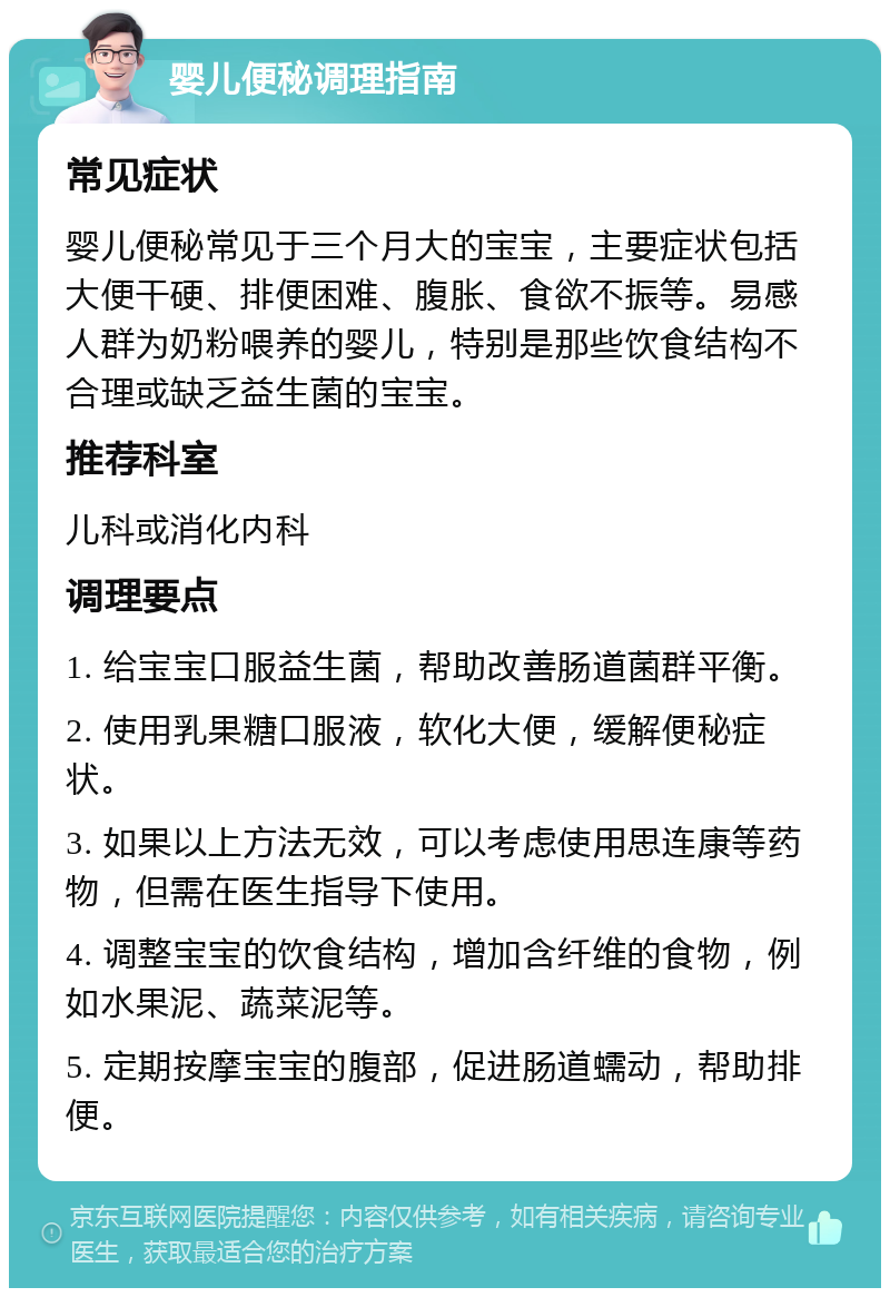 婴儿便秘调理指南 常见症状 婴儿便秘常见于三个月大的宝宝，主要症状包括大便干硬、排便困难、腹胀、食欲不振等。易感人群为奶粉喂养的婴儿，特别是那些饮食结构不合理或缺乏益生菌的宝宝。 推荐科室 儿科或消化内科 调理要点 1. 给宝宝口服益生菌，帮助改善肠道菌群平衡。 2. 使用乳果糖口服液，软化大便，缓解便秘症状。 3. 如果以上方法无效，可以考虑使用思连康等药物，但需在医生指导下使用。 4. 调整宝宝的饮食结构，增加含纤维的食物，例如水果泥、蔬菜泥等。 5. 定期按摩宝宝的腹部，促进肠道蠕动，帮助排便。