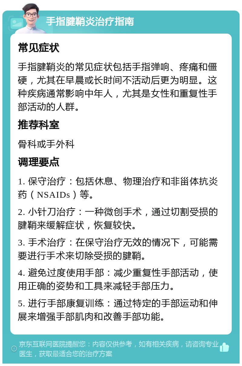 手指腱鞘炎治疗指南 常见症状 手指腱鞘炎的常见症状包括手指弹响、疼痛和僵硬，尤其在早晨或长时间不活动后更为明显。这种疾病通常影响中年人，尤其是女性和重复性手部活动的人群。 推荐科室 骨科或手外科 调理要点 1. 保守治疗：包括休息、物理治疗和非甾体抗炎药（NSAIDs）等。 2. 小针刀治疗：一种微创手术，通过切割受损的腱鞘来缓解症状，恢复较快。 3. 手术治疗：在保守治疗无效的情况下，可能需要进行手术来切除受损的腱鞘。 4. 避免过度使用手部：减少重复性手部活动，使用正确的姿势和工具来减轻手部压力。 5. 进行手部康复训练：通过特定的手部运动和伸展来增强手部肌肉和改善手部功能。