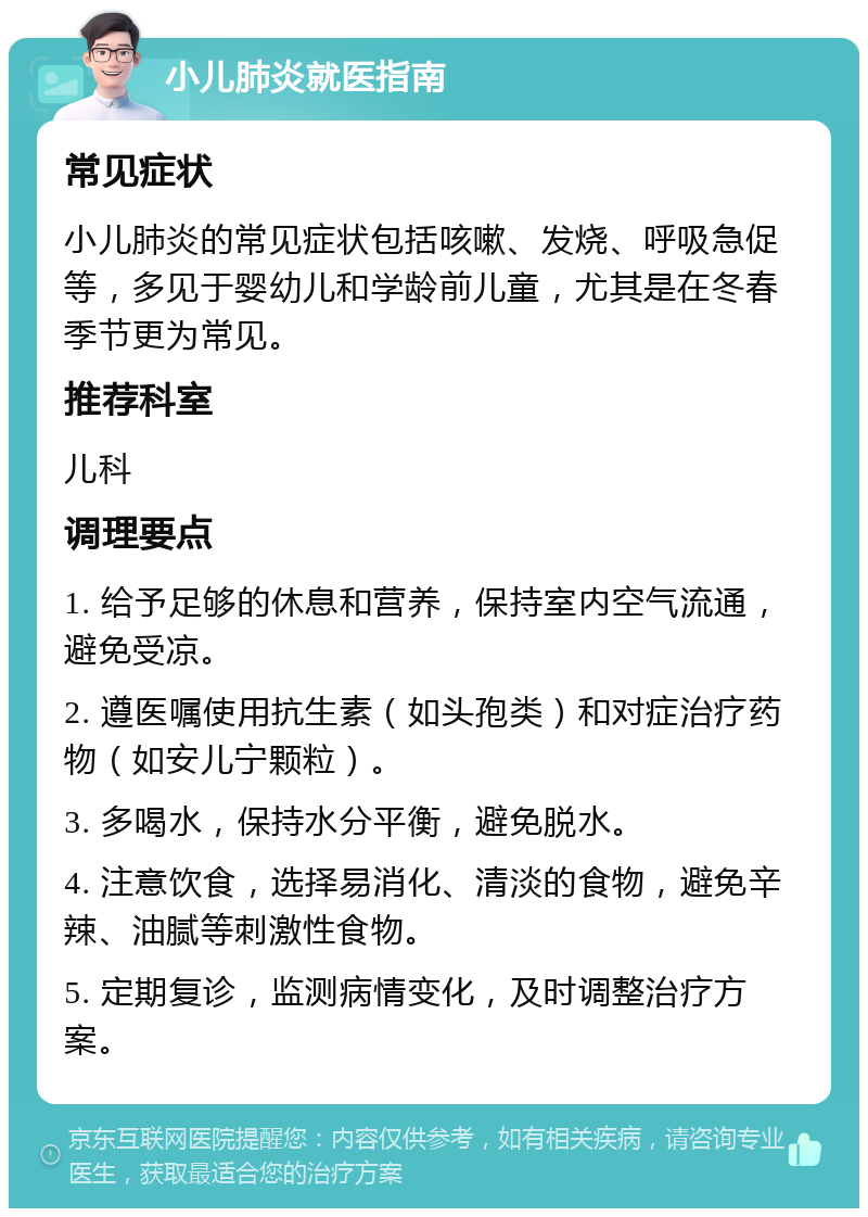 小儿肺炎就医指南 常见症状 小儿肺炎的常见症状包括咳嗽、发烧、呼吸急促等，多见于婴幼儿和学龄前儿童，尤其是在冬春季节更为常见。 推荐科室 儿科 调理要点 1. 给予足够的休息和营养，保持室内空气流通，避免受凉。 2. 遵医嘱使用抗生素（如头孢类）和对症治疗药物（如安儿宁颗粒）。 3. 多喝水，保持水分平衡，避免脱水。 4. 注意饮食，选择易消化、清淡的食物，避免辛辣、油腻等刺激性食物。 5. 定期复诊，监测病情变化，及时调整治疗方案。