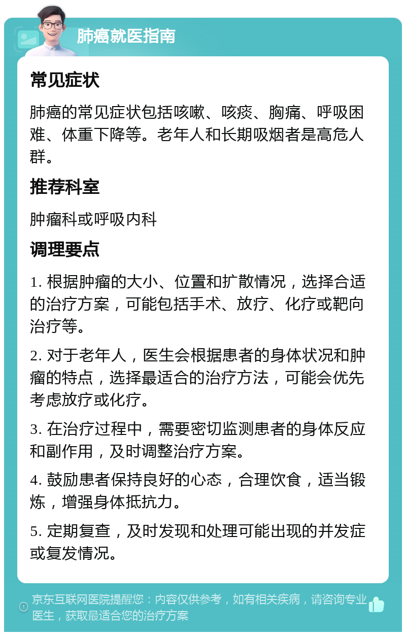 肺癌就医指南 常见症状 肺癌的常见症状包括咳嗽、咳痰、胸痛、呼吸困难、体重下降等。老年人和长期吸烟者是高危人群。 推荐科室 肿瘤科或呼吸内科 调理要点 1. 根据肿瘤的大小、位置和扩散情况，选择合适的治疗方案，可能包括手术、放疗、化疗或靶向治疗等。 2. 对于老年人，医生会根据患者的身体状况和肿瘤的特点，选择最适合的治疗方法，可能会优先考虑放疗或化疗。 3. 在治疗过程中，需要密切监测患者的身体反应和副作用，及时调整治疗方案。 4. 鼓励患者保持良好的心态，合理饮食，适当锻炼，增强身体抵抗力。 5. 定期复查，及时发现和处理可能出现的并发症或复发情况。