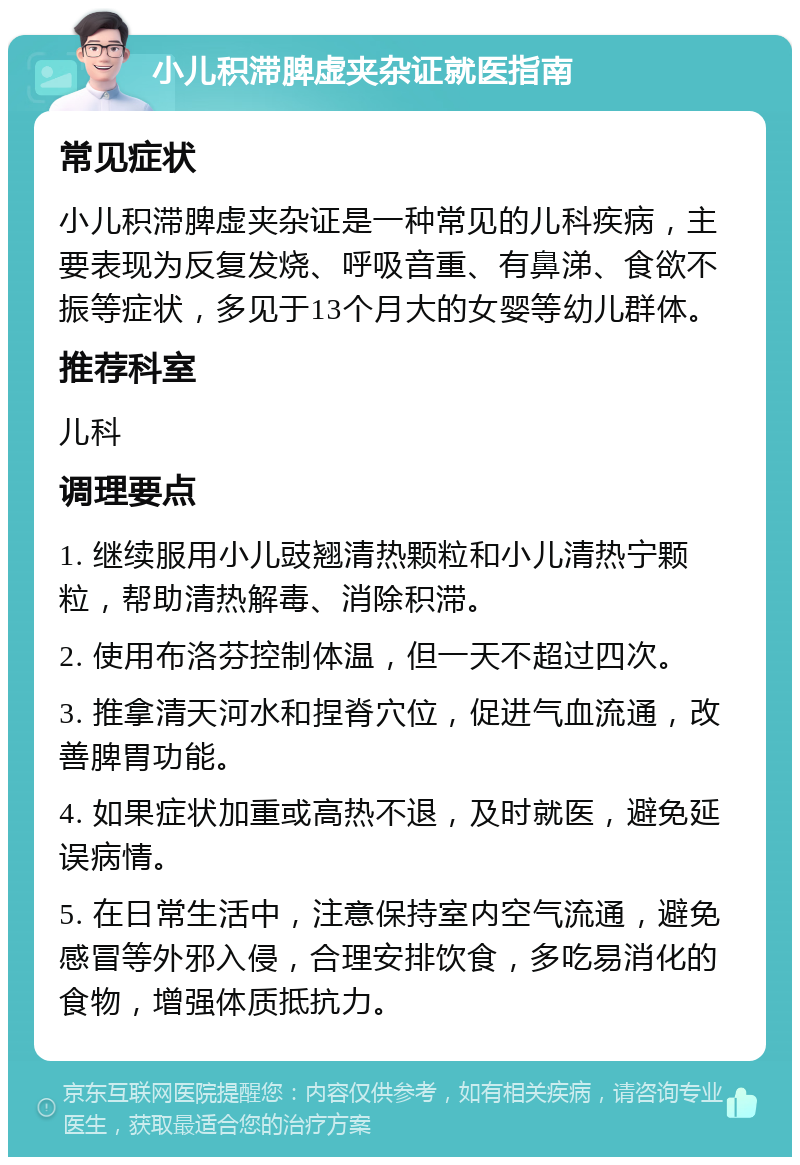 小儿积滞脾虚夹杂证就医指南 常见症状 小儿积滞脾虚夹杂证是一种常见的儿科疾病，主要表现为反复发烧、呼吸音重、有鼻涕、食欲不振等症状，多见于13个月大的女婴等幼儿群体。 推荐科室 儿科 调理要点 1. 继续服用小儿豉翘清热颗粒和小儿清热宁颗粒，帮助清热解毒、消除积滞。 2. 使用布洛芬控制体温，但一天不超过四次。 3. 推拿清天河水和捏脊穴位，促进气血流通，改善脾胃功能。 4. 如果症状加重或高热不退，及时就医，避免延误病情。 5. 在日常生活中，注意保持室内空气流通，避免感冒等外邪入侵，合理安排饮食，多吃易消化的食物，增强体质抵抗力。