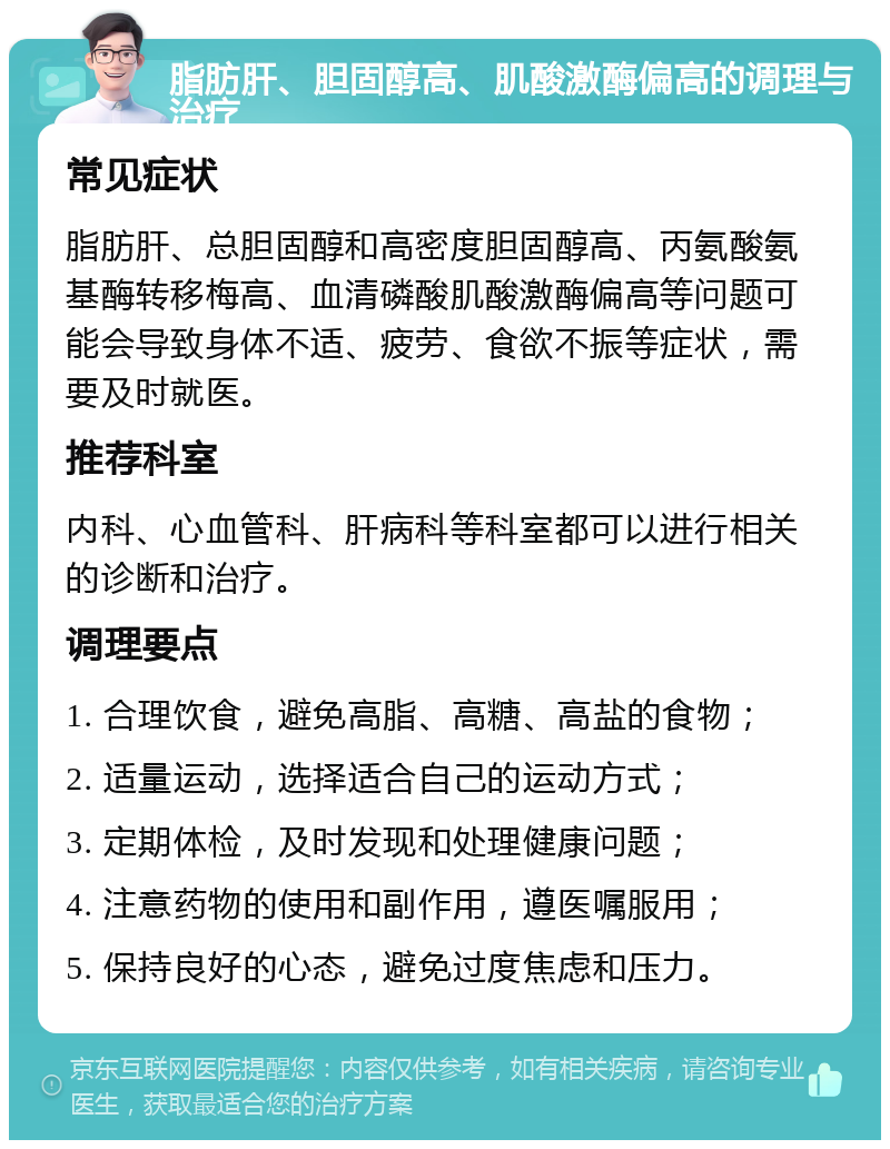 脂肪肝、胆固醇高、肌酸激酶偏高的调理与治疗 常见症状 脂肪肝、总胆固醇和高密度胆固醇高、丙氨酸氨基酶转移梅高、血清磷酸肌酸激酶偏高等问题可能会导致身体不适、疲劳、食欲不振等症状，需要及时就医。 推荐科室 内科、心血管科、肝病科等科室都可以进行相关的诊断和治疗。 调理要点 1. 合理饮食，避免高脂、高糖、高盐的食物； 2. 适量运动，选择适合自己的运动方式； 3. 定期体检，及时发现和处理健康问题； 4. 注意药物的使用和副作用，遵医嘱服用； 5. 保持良好的心态，避免过度焦虑和压力。