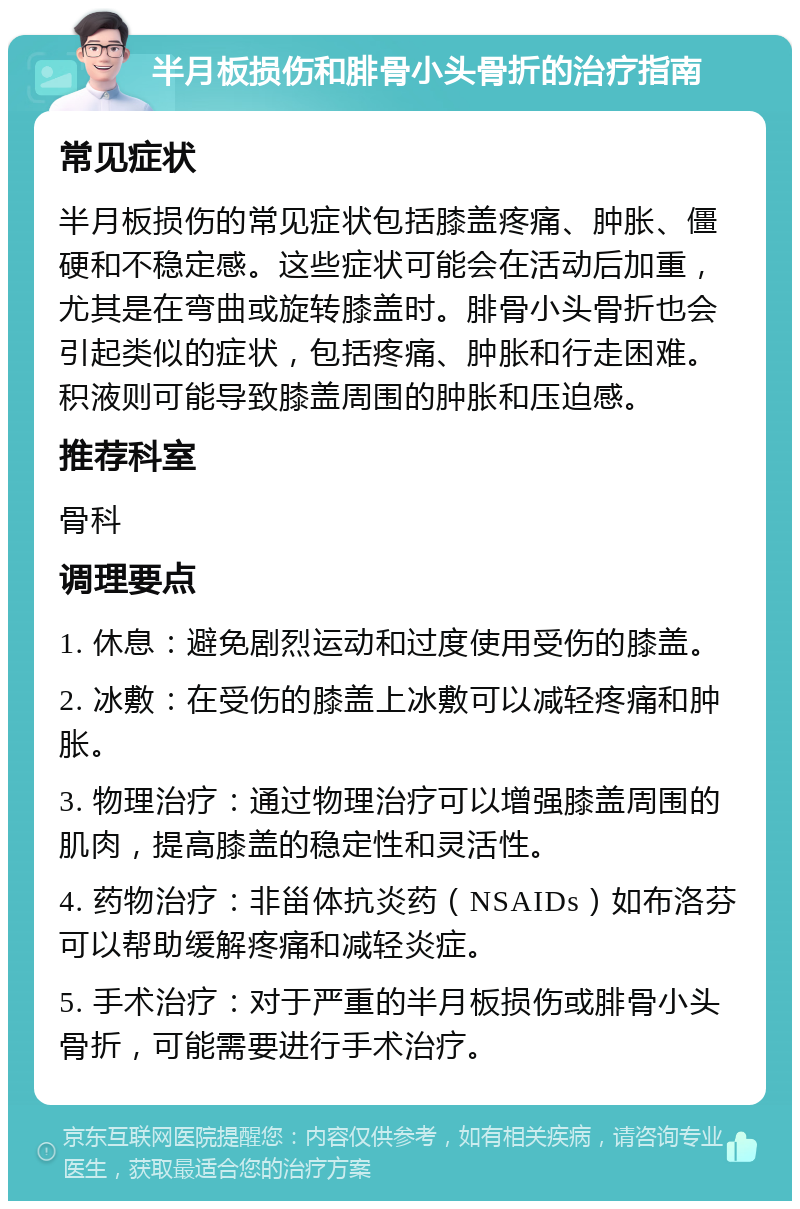 半月板损伤和腓骨小头骨折的治疗指南 常见症状 半月板损伤的常见症状包括膝盖疼痛、肿胀、僵硬和不稳定感。这些症状可能会在活动后加重，尤其是在弯曲或旋转膝盖时。腓骨小头骨折也会引起类似的症状，包括疼痛、肿胀和行走困难。积液则可能导致膝盖周围的肿胀和压迫感。 推荐科室 骨科 调理要点 1. 休息：避免剧烈运动和过度使用受伤的膝盖。 2. 冰敷：在受伤的膝盖上冰敷可以减轻疼痛和肿胀。 3. 物理治疗：通过物理治疗可以增强膝盖周围的肌肉，提高膝盖的稳定性和灵活性。 4. 药物治疗：非甾体抗炎药（NSAIDs）如布洛芬可以帮助缓解疼痛和减轻炎症。 5. 手术治疗：对于严重的半月板损伤或腓骨小头骨折，可能需要进行手术治疗。