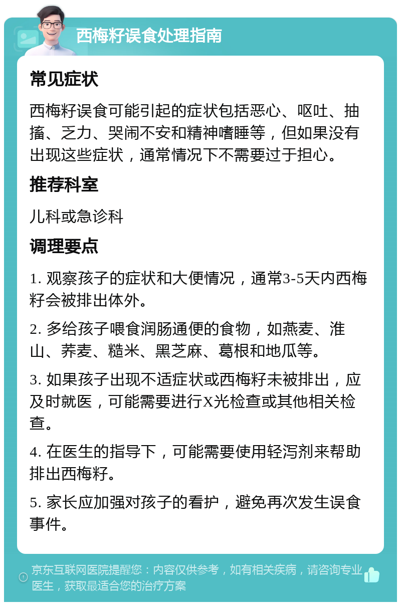 西梅籽误食处理指南 常见症状 西梅籽误食可能引起的症状包括恶心、呕吐、抽搐、乏力、哭闹不安和精神嗜睡等，但如果没有出现这些症状，通常情况下不需要过于担心。 推荐科室 儿科或急诊科 调理要点 1. 观察孩子的症状和大便情况，通常3-5天内西梅籽会被排出体外。 2. 多给孩子喂食润肠通便的食物，如燕麦、淮山、荞麦、糙米、黑芝麻、葛根和地瓜等。 3. 如果孩子出现不适症状或西梅籽未被排出，应及时就医，可能需要进行X光检查或其他相关检查。 4. 在医生的指导下，可能需要使用轻泻剂来帮助排出西梅籽。 5. 家长应加强对孩子的看护，避免再次发生误食事件。