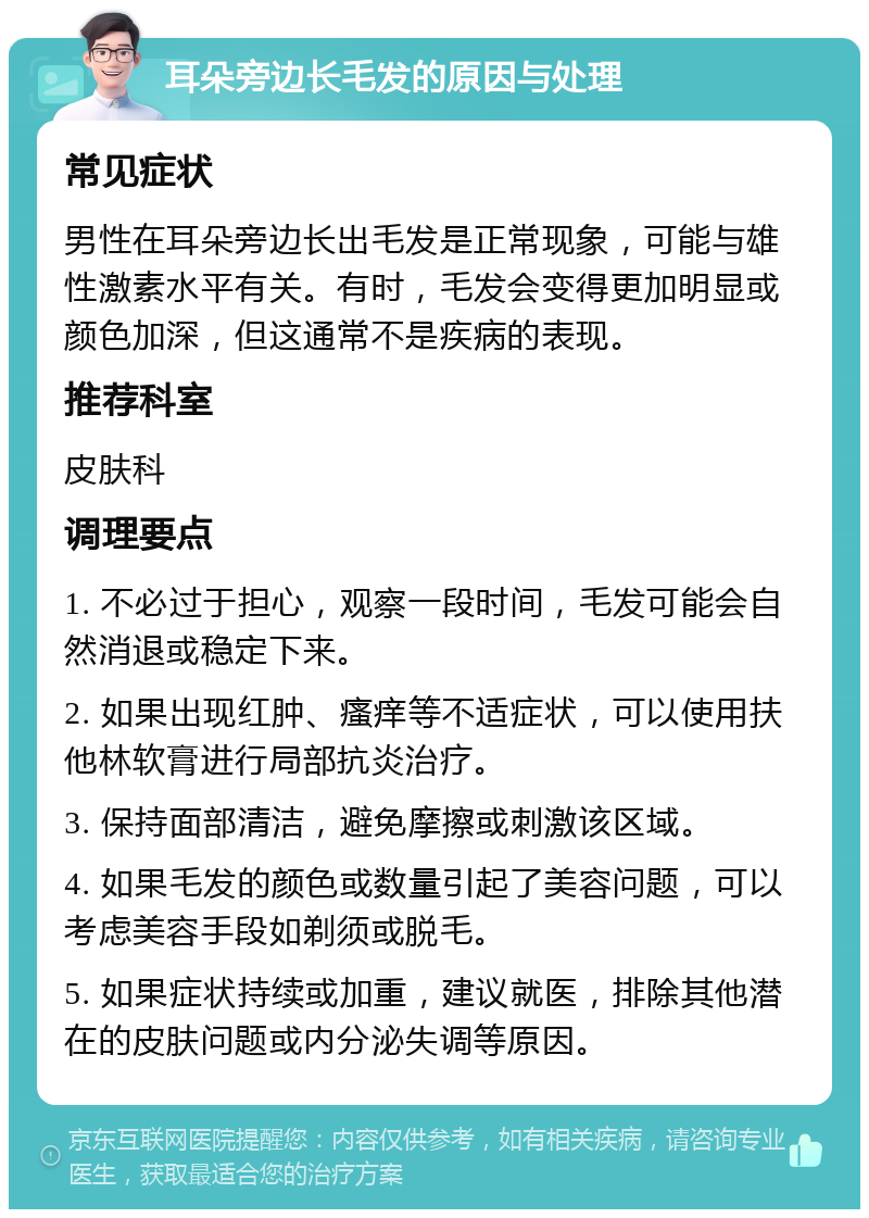 耳朵旁边长毛发的原因与处理 常见症状 男性在耳朵旁边长出毛发是正常现象，可能与雄性激素水平有关。有时，毛发会变得更加明显或颜色加深，但这通常不是疾病的表现。 推荐科室 皮肤科 调理要点 1. 不必过于担心，观察一段时间，毛发可能会自然消退或稳定下来。 2. 如果出现红肿、瘙痒等不适症状，可以使用扶他林软膏进行局部抗炎治疗。 3. 保持面部清洁，避免摩擦或刺激该区域。 4. 如果毛发的颜色或数量引起了美容问题，可以考虑美容手段如剃须或脱毛。 5. 如果症状持续或加重，建议就医，排除其他潜在的皮肤问题或内分泌失调等原因。