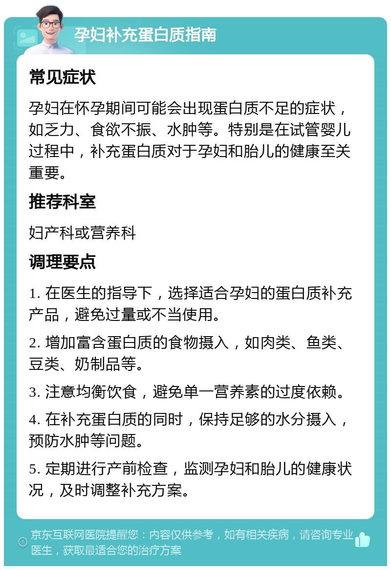 孕妇补充蛋白质指南 常见症状 孕妇在怀孕期间可能会出现蛋白质不足的症状，如乏力、食欲不振、水肿等。特别是在试管婴儿过程中，补充蛋白质对于孕妇和胎儿的健康至关重要。 推荐科室 妇产科或营养科 调理要点 1. 在医生的指导下，选择适合孕妇的蛋白质补充产品，避免过量或不当使用。 2. 增加富含蛋白质的食物摄入，如肉类、鱼类、豆类、奶制品等。 3. 注意均衡饮食，避免单一营养素的过度依赖。 4. 在补充蛋白质的同时，保持足够的水分摄入，预防水肿等问题。 5. 定期进行产前检查，监测孕妇和胎儿的健康状况，及时调整补充方案。