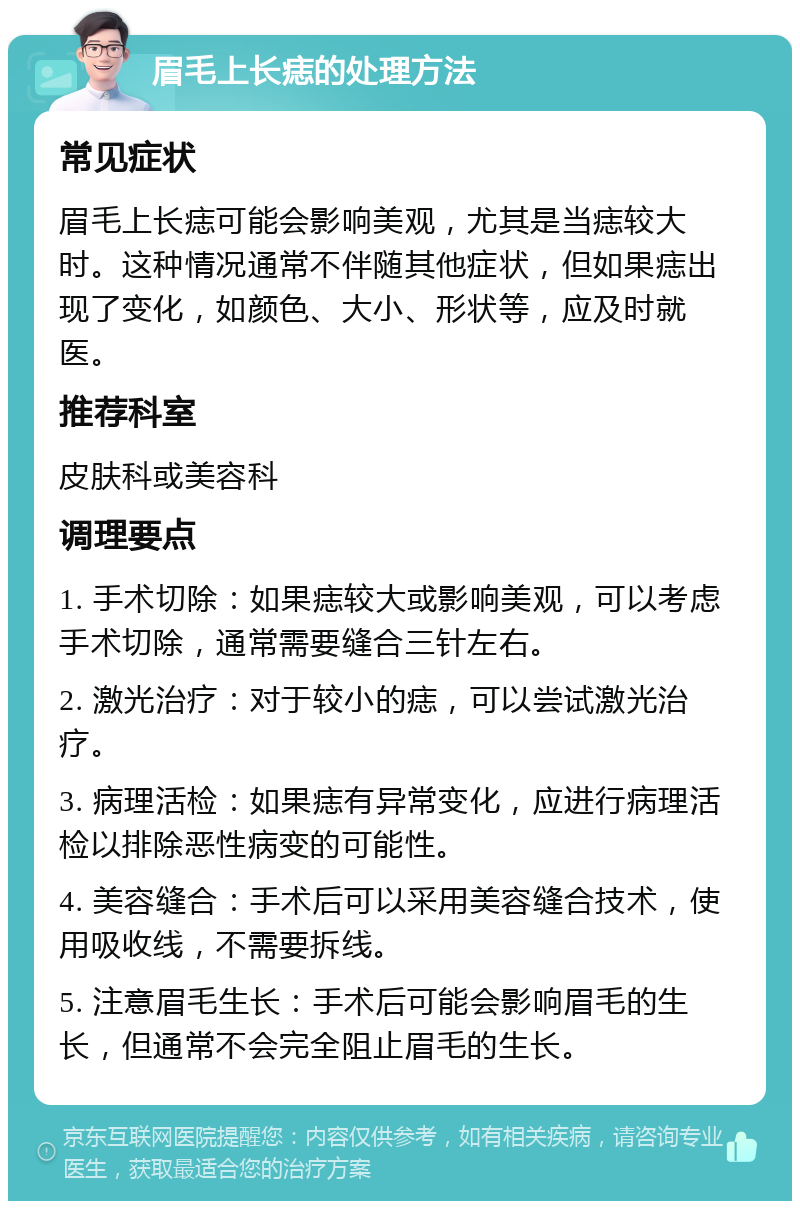 眉毛上长痣的处理方法 常见症状 眉毛上长痣可能会影响美观，尤其是当痣较大时。这种情况通常不伴随其他症状，但如果痣出现了变化，如颜色、大小、形状等，应及时就医。 推荐科室 皮肤科或美容科 调理要点 1. 手术切除：如果痣较大或影响美观，可以考虑手术切除，通常需要缝合三针左右。 2. 激光治疗：对于较小的痣，可以尝试激光治疗。 3. 病理活检：如果痣有异常变化，应进行病理活检以排除恶性病变的可能性。 4. 美容缝合：手术后可以采用美容缝合技术，使用吸收线，不需要拆线。 5. 注意眉毛生长：手术后可能会影响眉毛的生长，但通常不会完全阻止眉毛的生长。