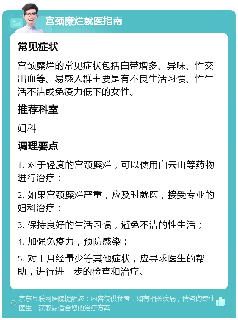 宫颈糜烂就医指南 常见症状 宫颈糜烂的常见症状包括白带增多、异味、性交出血等。易感人群主要是有不良生活习惯、性生活不洁或免疫力低下的女性。 推荐科室 妇科 调理要点 1. 对于轻度的宫颈糜烂，可以使用白云山等药物进行治疗； 2. 如果宫颈糜烂严重，应及时就医，接受专业的妇科治疗； 3. 保持良好的生活习惯，避免不洁的性生活； 4. 加强免疫力，预防感染； 5. 对于月经量少等其他症状，应寻求医生的帮助，进行进一步的检查和治疗。