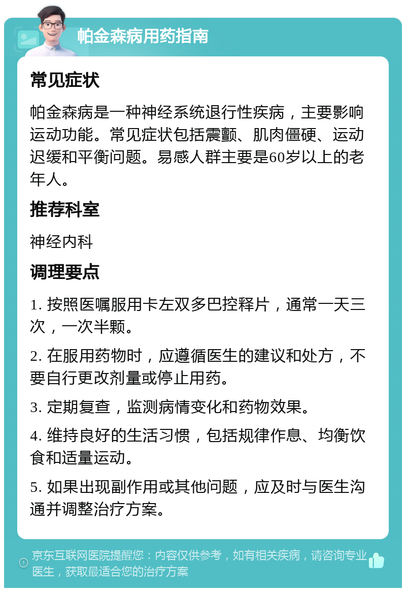 帕金森病用药指南 常见症状 帕金森病是一种神经系统退行性疾病，主要影响运动功能。常见症状包括震颤、肌肉僵硬、运动迟缓和平衡问题。易感人群主要是60岁以上的老年人。 推荐科室 神经内科 调理要点 1. 按照医嘱服用卡左双多巴控释片，通常一天三次，一次半颗。 2. 在服用药物时，应遵循医生的建议和处方，不要自行更改剂量或停止用药。 3. 定期复查，监测病情变化和药物效果。 4. 维持良好的生活习惯，包括规律作息、均衡饮食和适量运动。 5. 如果出现副作用或其他问题，应及时与医生沟通并调整治疗方案。